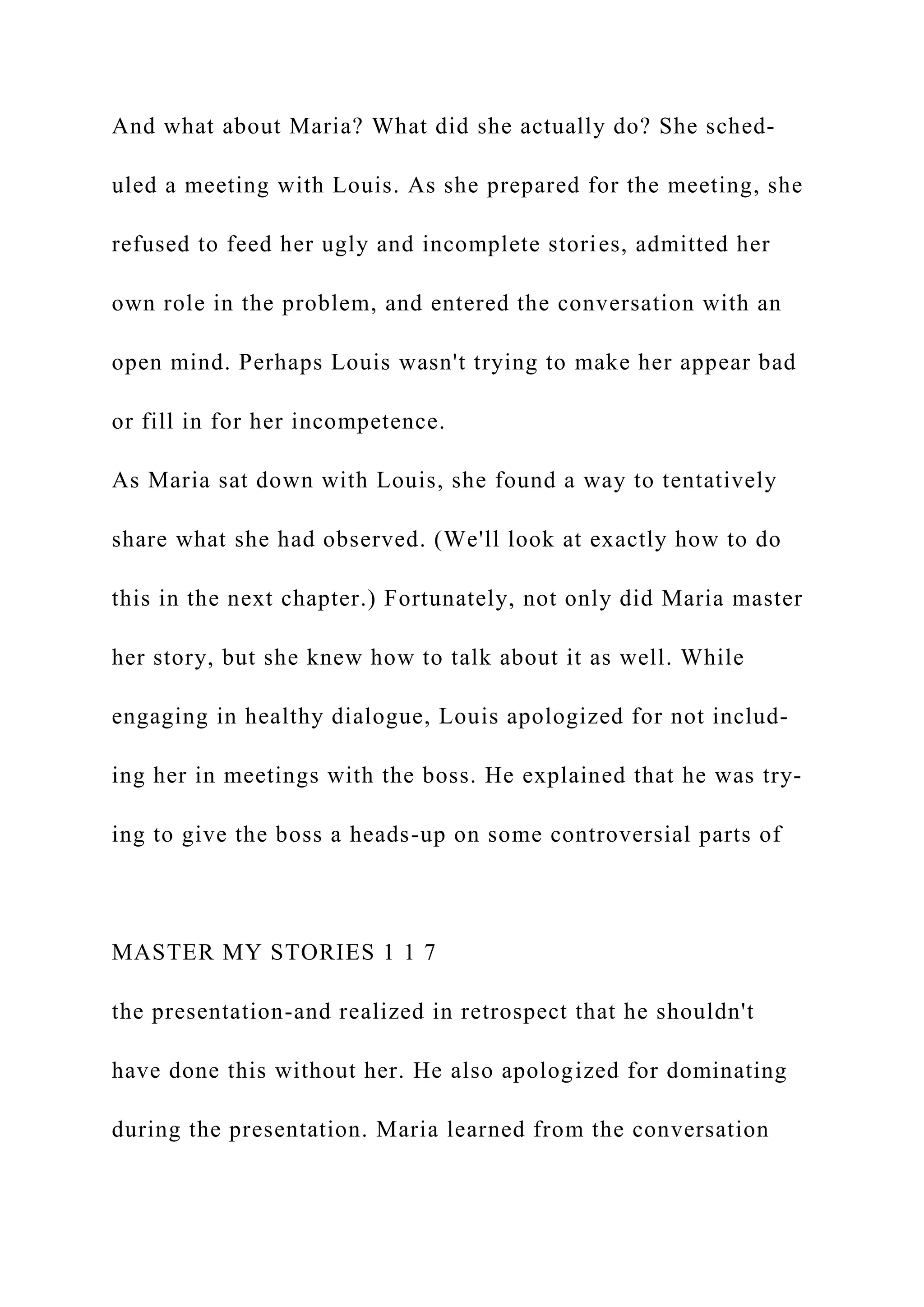 And what about Maria? What did she actually do? She sched-
uled a meeting with Louis. As she prepared for the meeting, she
refused to feed her ugly and incomplete stories, admitted her
own role in the problem, and entered the conversation with an
open mind. Perhaps Louis wasn't trying to make her appear bad
or fill in for her incompetence.
As Maria sat down with Louis, she found a way to tentatively
share what she had observed. (We'll look at exactly how to do
this in the next chapter.) Fortunately, not only did Maria master
her story, but she knew how to talk about it as well. While
engaging in healthy dialogue, Louis apologized for not includ-
ing her in meetings with the boss. He explained that he was try-
ing to give the boss a heads-up on some controversial parts of
MASTER MY STORIES 1 1 7
the presentation-and realized in retrospect that he shouldn't
have done this without her. He also apologized for dominating
during the presentation. Maria learned from the conversation
 