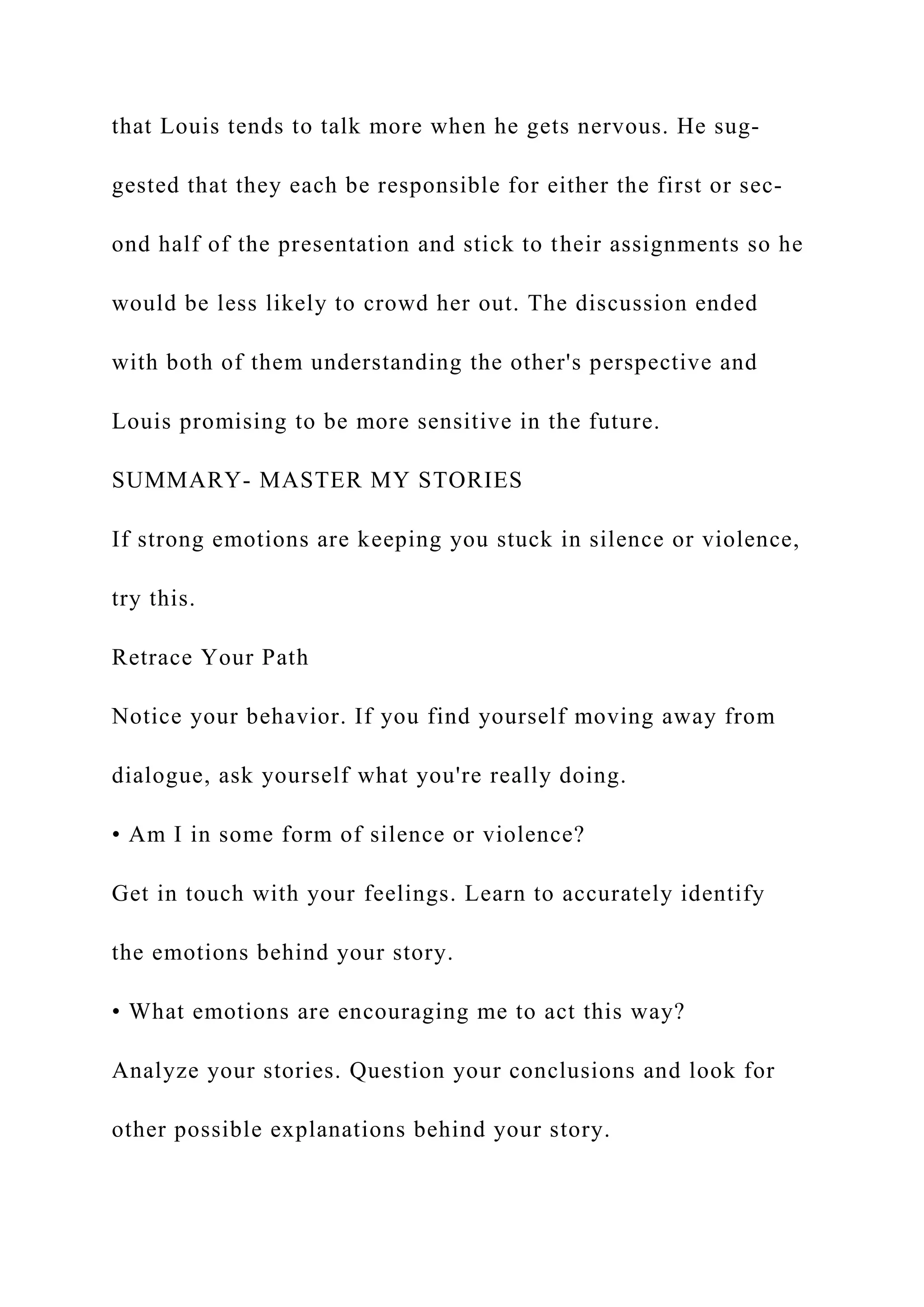 that Louis tends to talk more when he gets nervous. He sug-
gested that they each be responsible for either the first or sec-
ond half of the presentation and stick to their assignments so he
would be less likely to crowd her out. The discussion ended
with both of them understanding the other's perspective and
Louis promising to be more sensitive in the future.
SUMMARY- MASTER MY STORIES
If strong emotions are keeping you stuck in silence or violence,
try this.
Retrace Your Path
Notice your behavior. If you find yourself moving away from
dialogue, ask yourself what you're really doing.
• Am I in some form of silence or violence?
Get in touch with your feelings. Learn to accurately identify
the emotions behind your story.
• What emotions are encouraging me to act this way?
Analyze your stories. Question your conclusions and look for
other possible explanations behind your story.
 