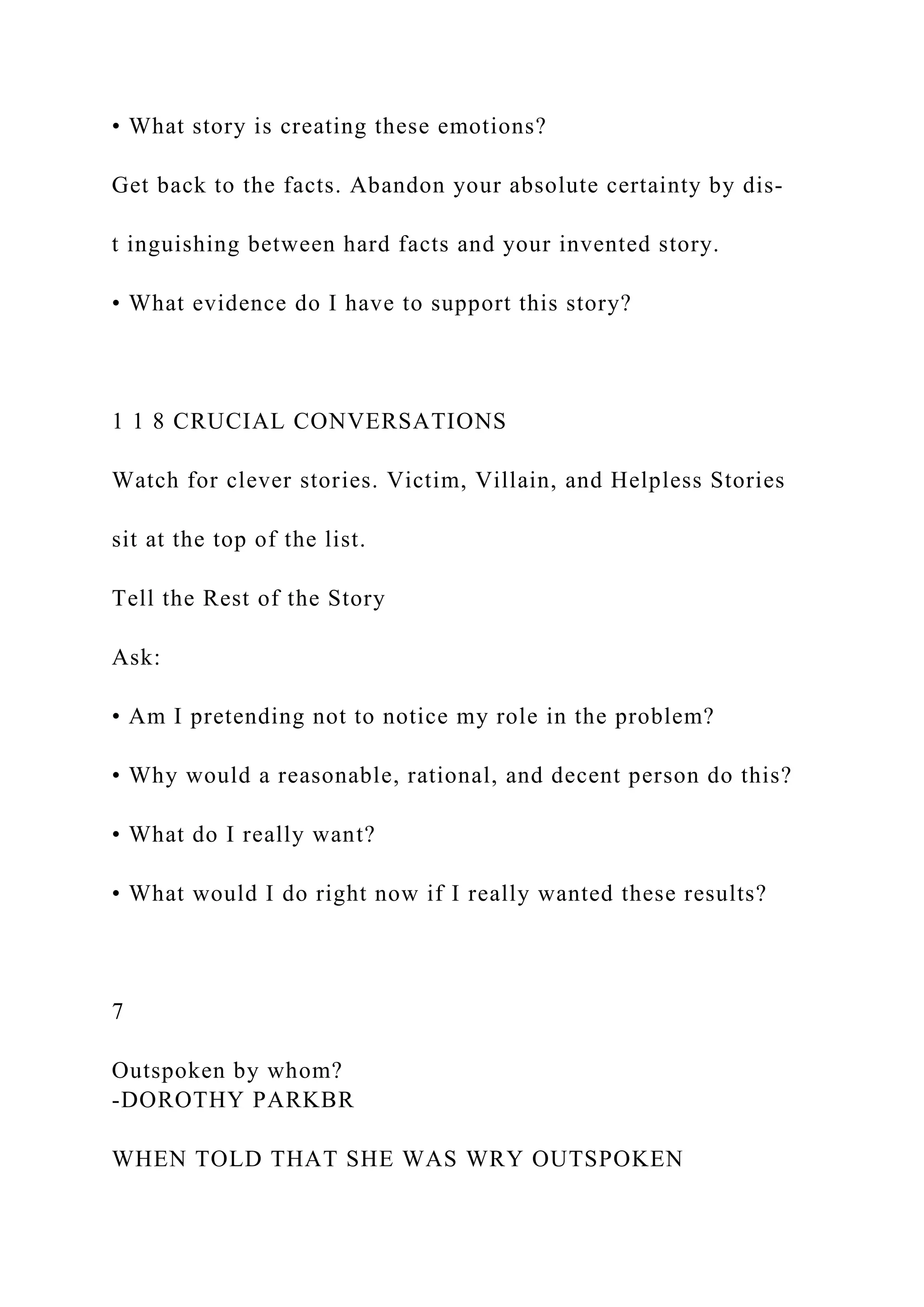 • What story is creating these emotions?
Get back to the facts. Abandon your absolute certainty by dis-
t inguishing between hard facts and your invented story.
• What evidence do I have to support this story?
1 1 8 CRUCIAL CONVERSATIONS
Watch for clever stories. Victim, Villain, and Helpless Stories
sit at the top of the list.
Tell the Rest of the Story
Ask:
• Am I pretending not to notice my role in the problem?
• Why would a reasonable, rational, and decent person do this?
• What do I really want?
• What would I do right now if I really wanted these results?
7
Outspoken by whom?
-DOROTHY PARKBR
WHEN TOLD THAT SHE WAS WRY OUTSPOKEN
 