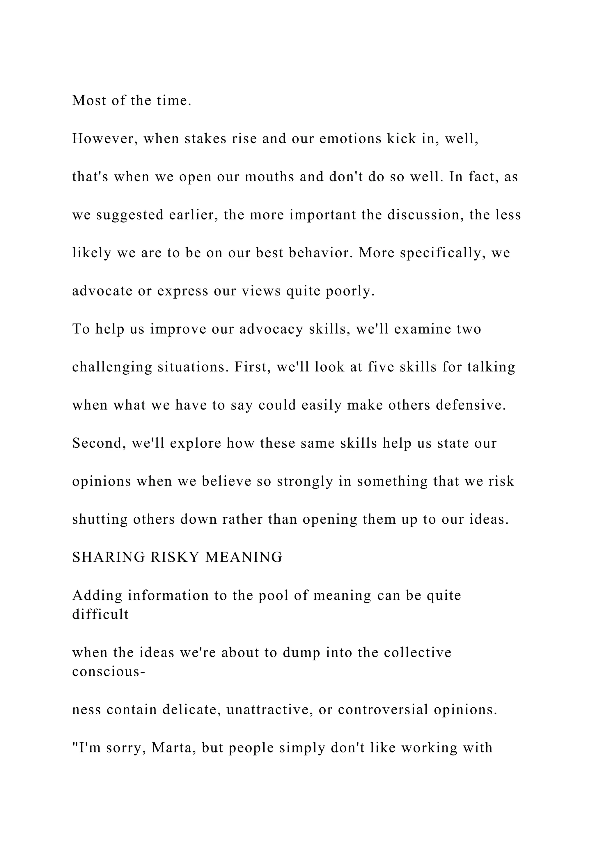 Most of the time.
However, when stakes rise and our emotions kick in, well,
that's when we open our mouths and don't do so well. In fact, as
we suggested earlier, the more important the discussion, the less
likely we are to be on our best behavior. More specifically, we
advocate or express our views quite poorly.
To help us improve our advocacy skills, we'll examine two
challenging situations. First, we'll look at five skills for talking
when what we have to say could easily make others defensive.
Second, we'll explore how these same skills help us state our
opinions when we believe so strongly in something that we risk
shutting others down rather than opening them up to our ideas.
SHARING RISKY MEANING
Adding information to the pool of meaning can be quite
difficult
when the ideas we're about to dump into the collective
conscious-
ness contain delicate, unattractive, or controversial opinions.
"I'm sorry, Marta, but people simply don't like working with
 