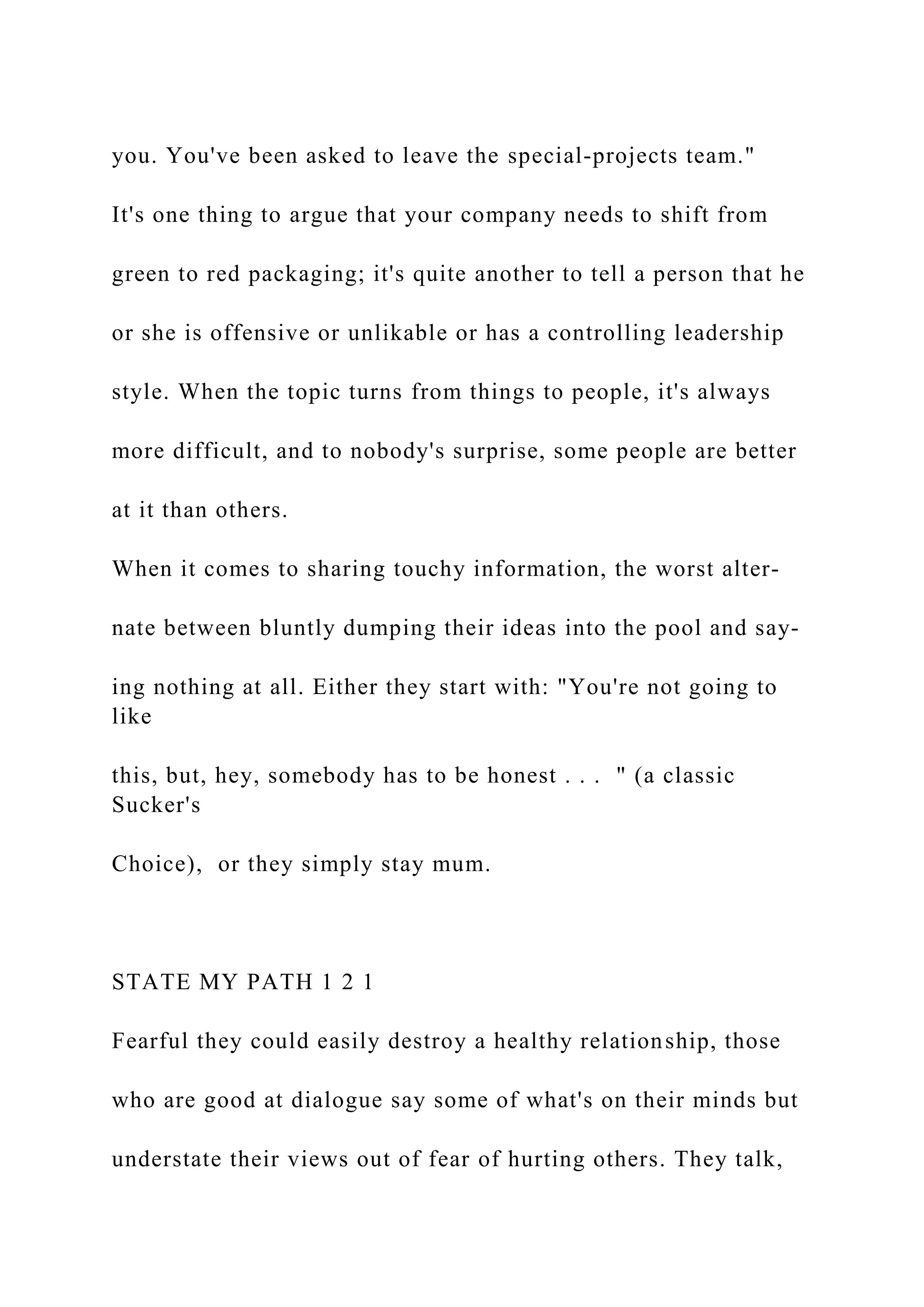 you. You've been asked to leave the special-projects team."
It's one thing to argue that your company needs to shift from
green to red packaging; it's quite another to tell a person that he
or she is offensive or unlikable or has a controlling leadership
style. When the topic turns from things to people, it's always
more difficult, and to nobody's surprise, some people are better
at it than others.
When it comes to sharing touchy information, the worst alter-
nate between bluntly dumping their ideas into the pool and say-
ing nothing at all. Either they start with: "You're not going to
like
this, but, hey, somebody has to be honest . . . " (a classic
Sucker's
Choice), or they simply stay mum.
STATE MY PATH 1 2 1
Fearful they could easily destroy a healthy relationship, those
who are good at dialogue say some of what's on their minds but
understate their views out of fear of hurting others. They talk,
 