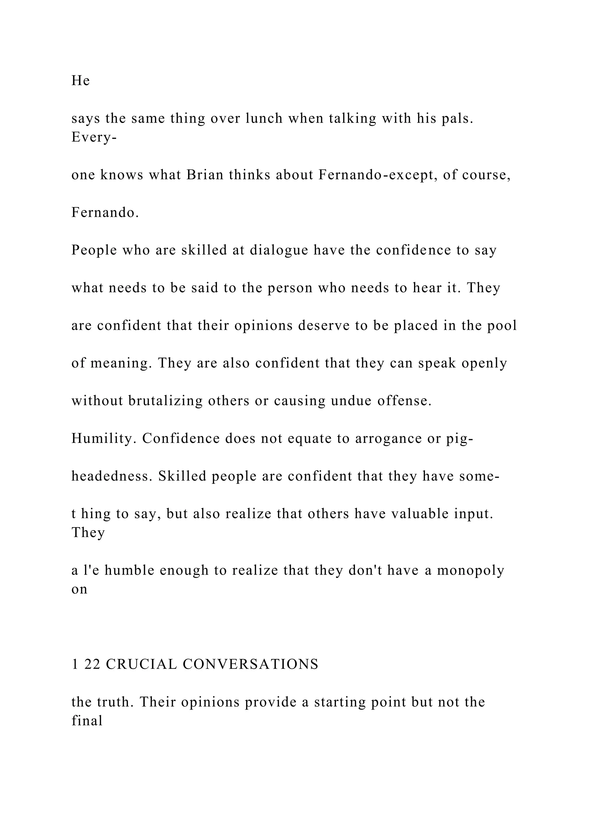 He
says the same thing over lunch when talking with his pals.
Every-
one knows what Brian thinks about Fernando-except, of course,
Fernando.
People who are skilled at dialogue have the confidence to say
what needs to be said to the person who needs to hear it. They
are confident that their opinions deserve to be placed in the pool
of meaning. They are also confident that they can speak openly
without brutalizing others or causing undue offense.
Humility. Confidence does not equate to arrogance or pig-
headedness. Skilled people are confident that they have some-
t hing to say, but also realize that others have valuable input.
They
a l'e humble enough to realize that they don't have a monopoly
on
1 22 CRUCIAL CONVERSATIONS
the truth. Their opinions provide a starting point but not the
final
 