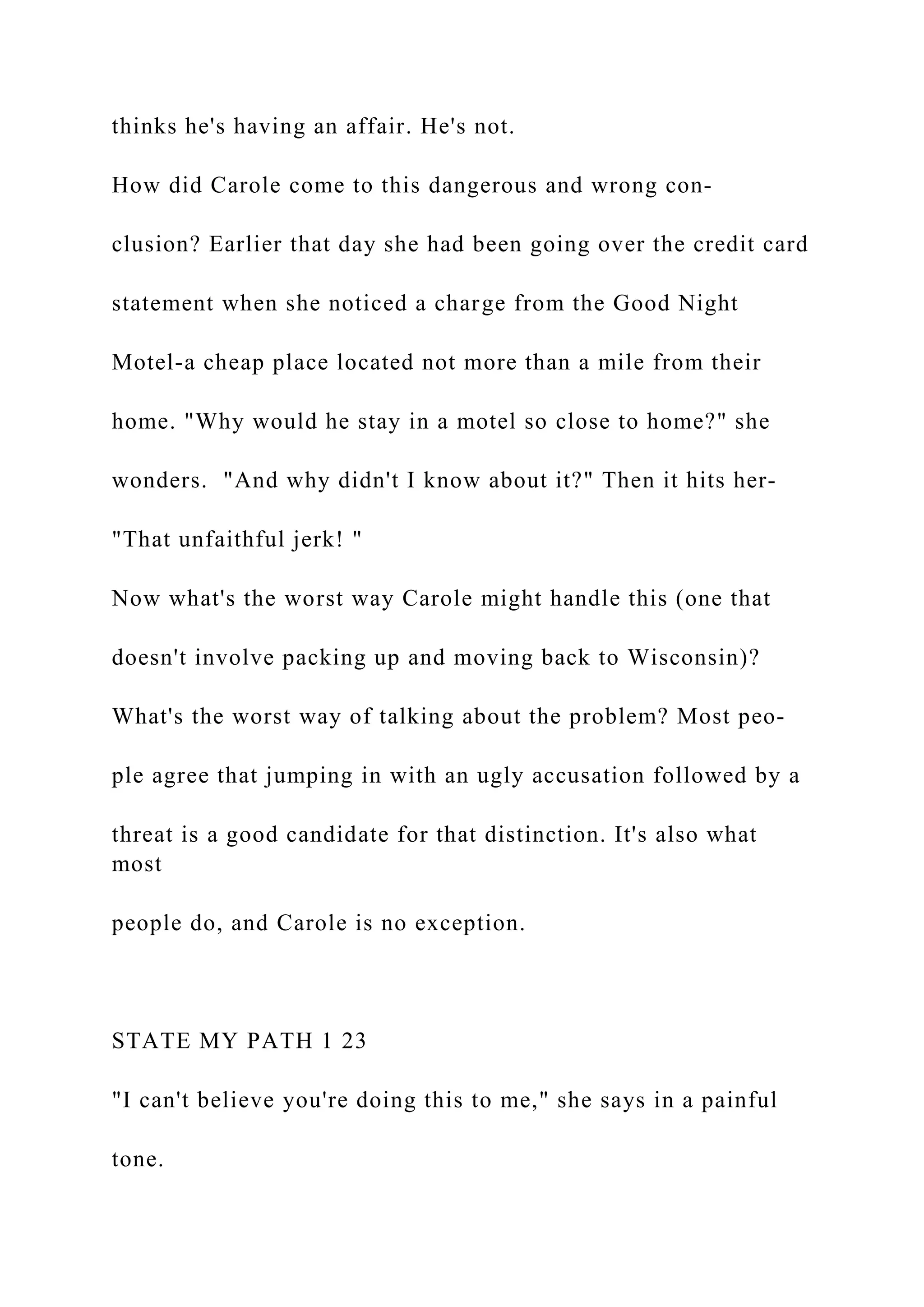 thinks he's having an affair. He's not.
How did Carole come to this dangerous and wrong con-
clusion? Earlier that day she had been going over the credit card
statement when she noticed a charge from the Good Night
Motel-a cheap place located not more than a mile from their
home. "Why would he stay in a motel so close to home?" she
wonders. "And why didn't I know about it?" Then it hits her-
"That unfaithful jerk! "
Now what's the worst way Carole might handle this (one that
doesn't involve packing up and moving back to Wisconsin)?
What's the worst way of talking about the problem? Most peo-
ple agree that jumping in with an ugly accusation followed by a
threat is a good candidate for that distinction. It's also what
most
people do, and Carole is no exception.
STATE MY PATH 1 23
"I can't believe you're doing this to me," she says in a painful
tone.
 
