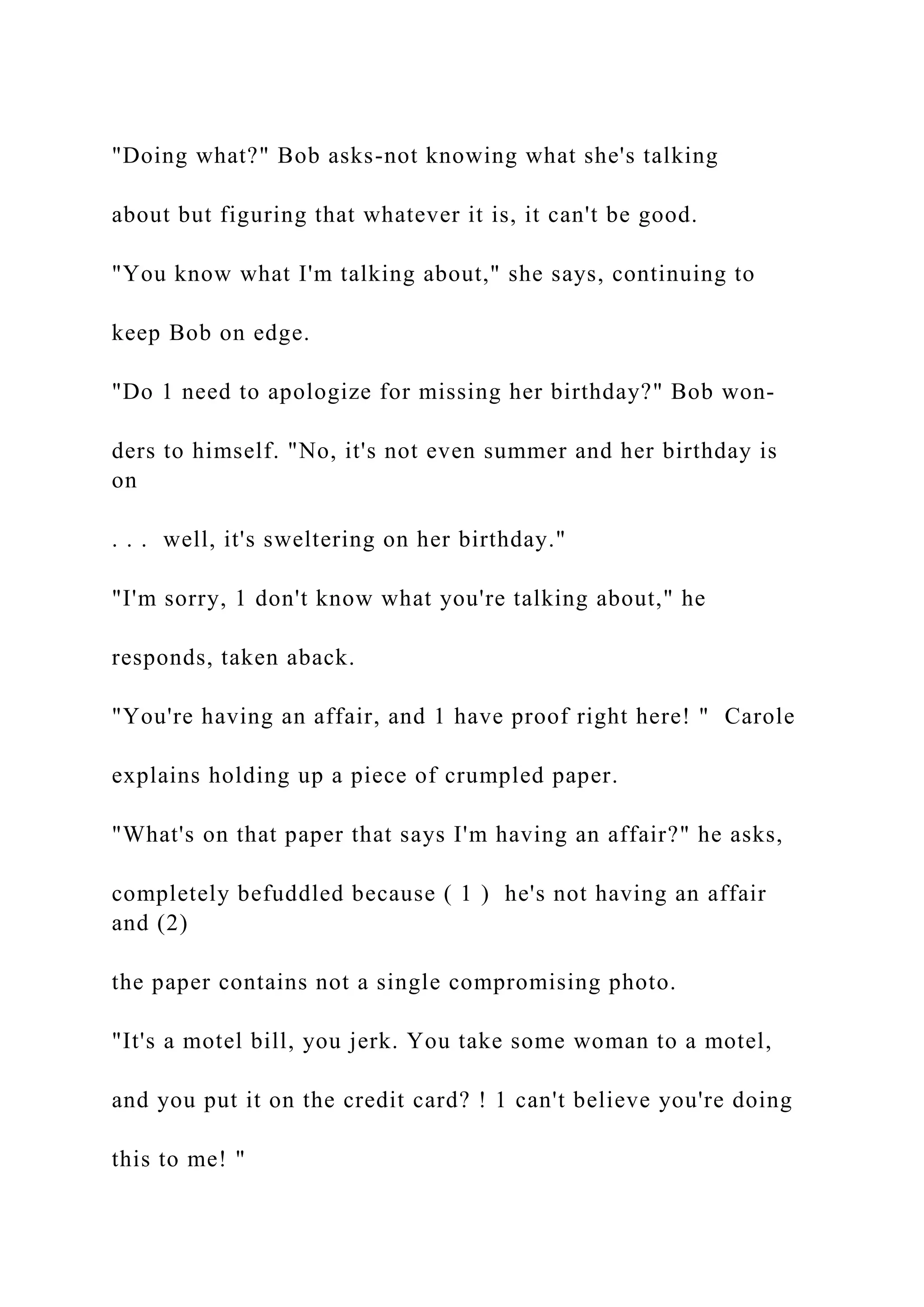 "Doing what?" Bob asks-not knowing what she's talking
about but figuring that whatever it is, it can't be good.
"You know what I'm talking about," she says, continuing to
keep Bob on edge.
"Do 1 need to apologize for missing her birthday?" Bob won-
ders to himself. "No, it's not even summer and her birthday is
on
. . . well, it's sweltering on her birthday."
"I'm sorry, 1 don't know what you're talking about," he
responds, taken aback.
"You're having an affair, and 1 have proof right here! " Carole
explains holding up a piece of crumpled paper.
"What's on that paper that says I'm having an affair?" he asks,
completely befuddled because ( 1 ) he's not having an affair
and (2)
the paper contains not a single compromising photo.
"It's a motel bill, you jerk. You take some woman to a motel,
and you put it on the credit card? ! 1 can't believe you're doing
this to me! "
 