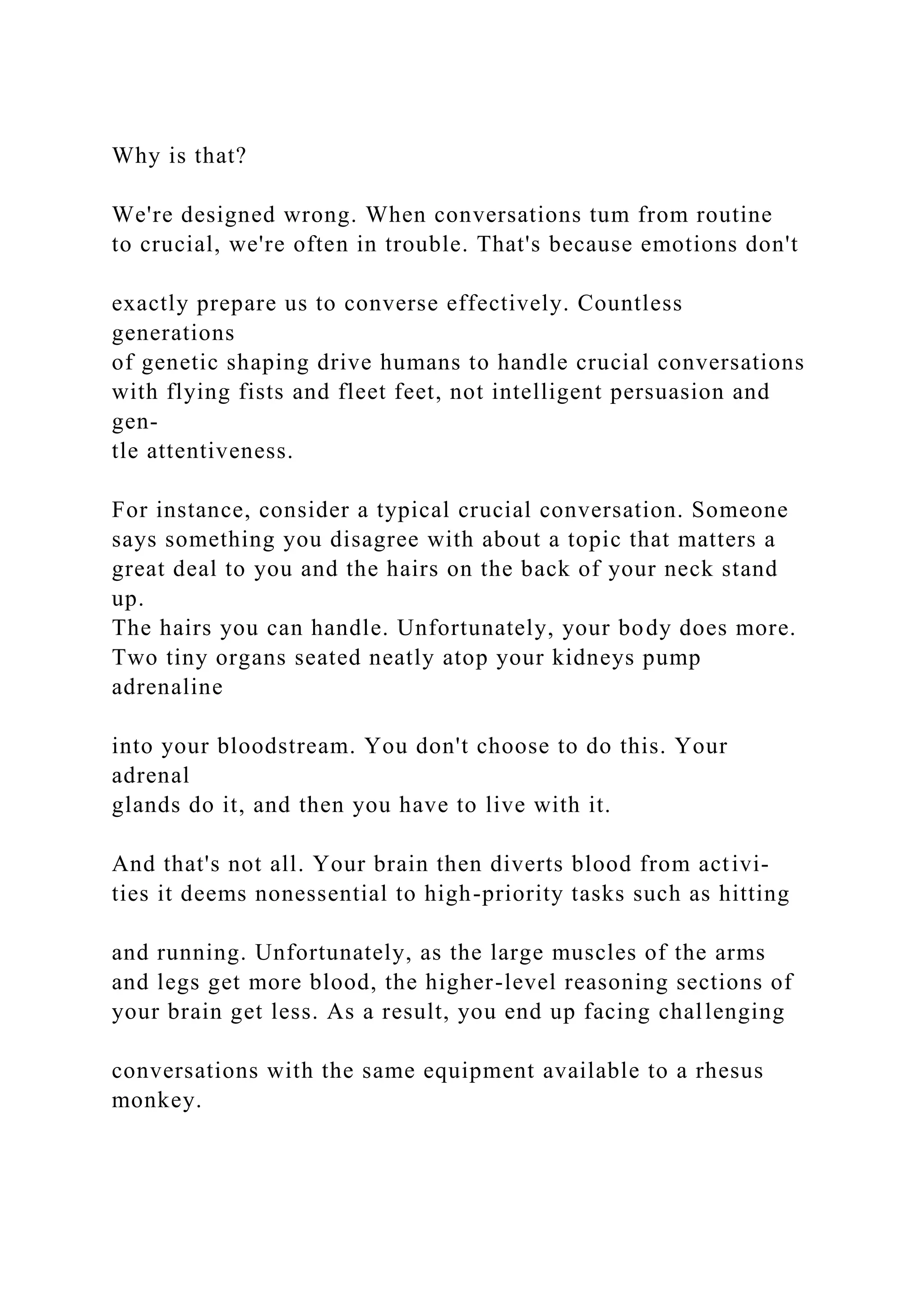 Why is that?
We're designed wrong. When conversations tum from routine
to crucial, we're often in trouble. That's because emotions don't
exactly prepare us to converse effectively. Countless
generations
of genetic shaping drive humans to handle crucial conversations
with flying fists and fleet feet, not intelligent persuasion and
gen-
tle attentiveness.
For instance, consider a typical crucial conversation. Someone
says something you disagree with about a topic that matters a
great deal to you and the hairs on the back of your neck stand
up.
The hairs you can handle. Unfortunately, your body does more.
Two tiny organs seated neatly atop your kidneys pump
adrenaline
into your bloodstream. You don't choose to do this. Your
adrenal
glands do it, and then you have to live with it.
And that's not all. Your brain then diverts blood from activi-
ties it deems nonessential to high-priority tasks such as hitting
and running. Unfortunately, as the large muscles of the arms
and legs get more blood, the higher-level reasoning sections of
your brain get less. As a result, you end up facing challenging
conversations with the same equipment available to a rhesus
monkey.
 