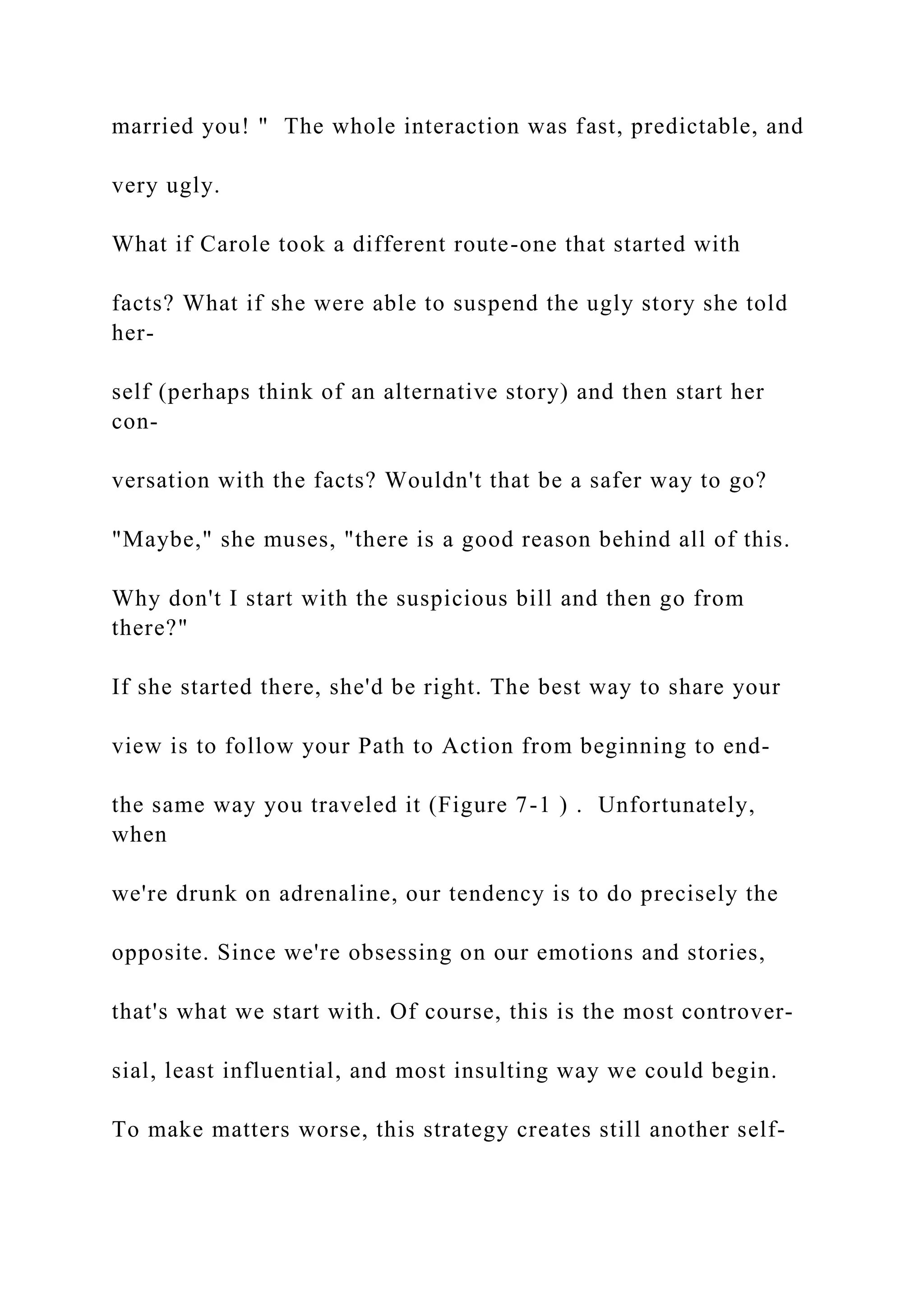 married you! " The whole interaction was fast, predictable, and
very ugly.
What if Carole took a different route-one that started with
facts? What if she were able to suspend the ugly story she told
her-
self (perhaps think of an alternative story) and then start her
con-
versation with the facts? Wouldn't that be a safer way to go?
"Maybe," she muses, "there is a good reason behind all of this.
Why don't I start with the suspicious bill and then go from
there?"
If she started there, she'd be right. The best way to share your
view is to follow your Path to Action from beginning to end-
the same way you traveled it (Figure 7-1 ) . Unfortunately,
when
we're drunk on adrenaline, our tendency is to do precisely the
opposite. Since we're obsessing on our emotions and stories,
that's what we start with. Of course, this is the most controver-
sial, least influential, and most insulting way we could begin.
To make matters worse, this strategy creates still another self-
 