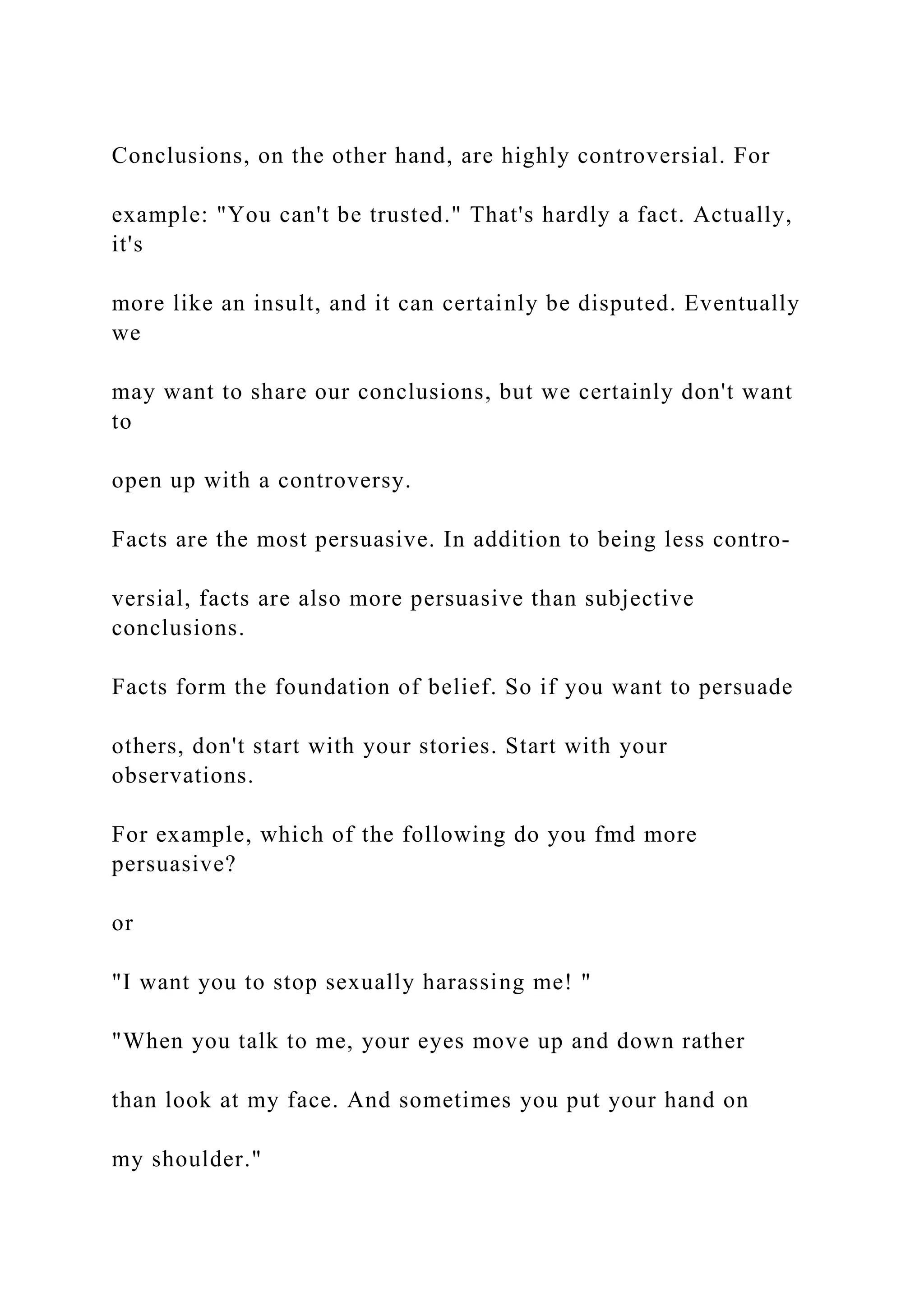 Conclusions, on the other hand, are highly controversial. For
example: "You can't be trusted." That's hardly a fact. Actually,
it's
more like an insult, and it can certainly be disputed. Eventually
we
may want to share our conclusions, but we certainly don't want
to
open up with a controversy.
Facts are the most persuasive. In addition to being less contro-
versial, facts are also more persuasive than subjective
conclusions.
Facts form the foundation of belief. So if you want to persuade
others, don't start with your stories. Start with your
observations.
For example, which of the following do you fmd more
persuasive?
or
"I want you to stop sexually harassing me! "
"When you talk to me, your eyes move up and down rather
than look at my face. And sometimes you put your hand on
my shoulder."
 