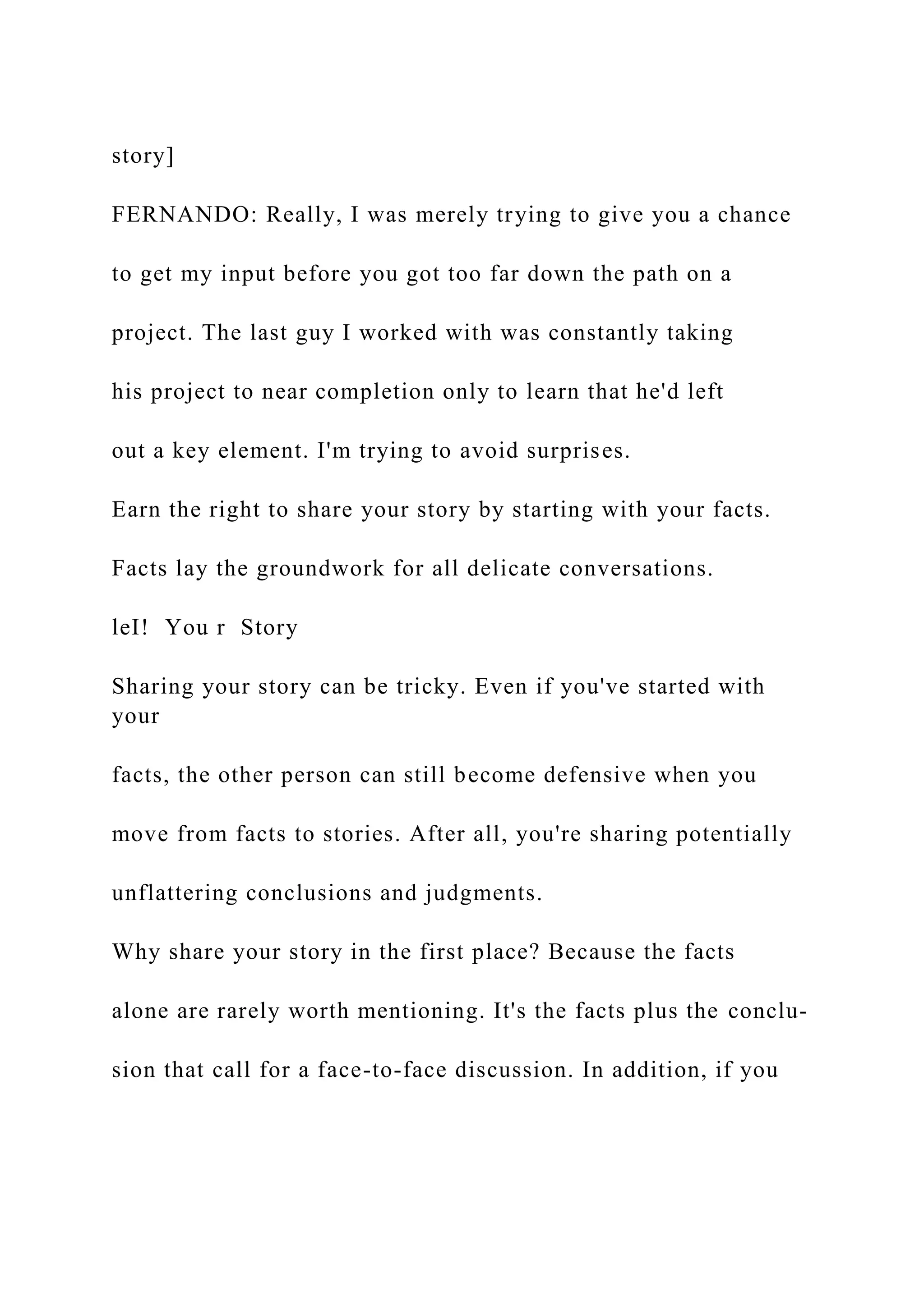 story]
FERNANDO: Really, I was merely trying to give you a chance
to get my input before you got too far down the path on a
project. The last guy I worked with was constantly taking
his project to near completion only to learn that he'd left
out a key element. I'm trying to avoid surprises.
Earn the right to share your story by starting with your facts.
Facts lay the groundwork for all delicate conversations.
leI! You r Story
Sharing your story can be tricky. Even if you've started with
your
facts, the other person can still become defensive when you
move from facts to stories. After all, you're sharing potentially
unflattering conclusions and judgments.
Why share your story in the first place? Because the facts
alone are rarely worth mentioning. It's the facts plus the conclu-
sion that call for a face-to-face discussion. In addition, if you
 