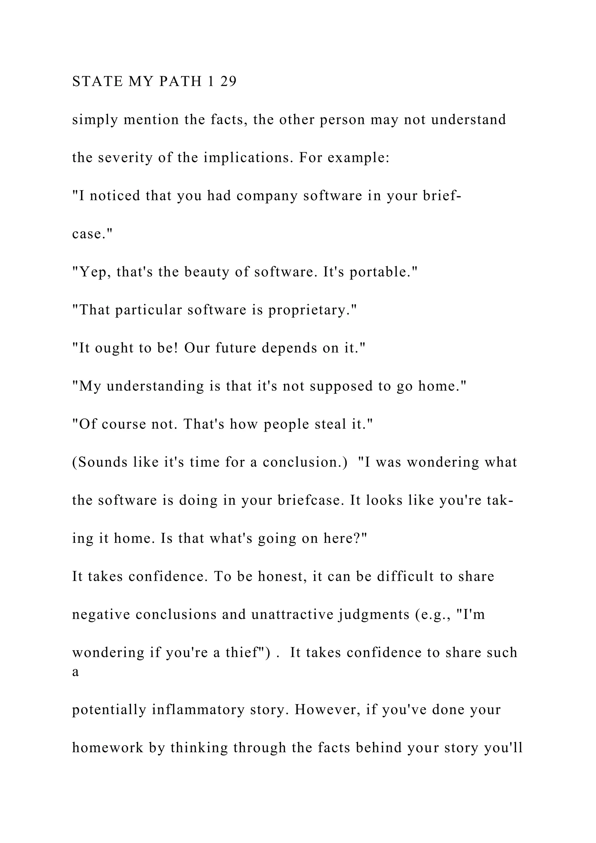STATE MY PATH 1 29
simply mention the facts, the other person may not understand
the severity of the implications. For example:
"I noticed that you had company software in your brief-
case."
"Yep, that's the beauty of software. It's portable."
"That particular software is proprietary."
"It ought to be! Our future depends on it."
"My understanding is that it's not supposed to go home."
"Of course not. That's how people steal it."
(Sounds like it's time for a conclusion.) "I was wondering what
the software is doing in your briefcase. It looks like you're tak-
ing it home. Is that what's going on here?"
It takes confidence. To be honest, it can be difficult to share
negative conclusions and unattractive judgments (e.g., "I'm
wondering if you're a thief") . It takes confidence to share such
a
potentially inflammatory story. However, if you've done your
homework by thinking through the facts behind your story you'll
 