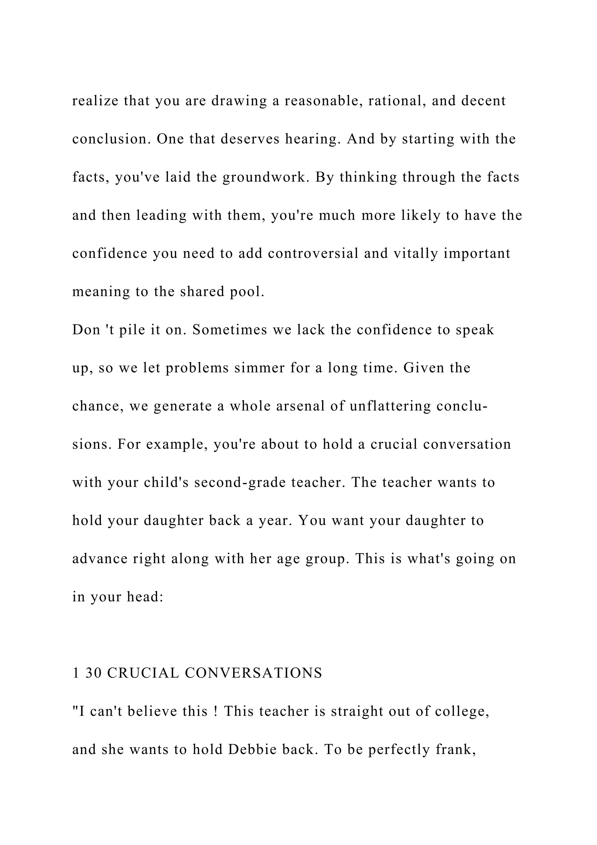 realize that you are drawing a reasonable, rational, and decent
conclusion. One that deserves hearing. And by starting with the
facts, you've laid the groundwork. By thinking through the facts
and then leading with them, you're much more likely to have the
confidence you need to add controversial and vitally important
meaning to the shared pool.
Don 't pile it on. Sometimes we lack the confidence to speak
up, so we let problems simmer for a long time. Given the
chance, we generate a whole arsenal of unflattering conclu-
sions. For example, you're about to hold a crucial conversation
with your child's second-grade teacher. The teacher wants to
hold your daughter back a year. You want your daughter to
advance right along with her age group. This is what's going on
in your head:
1 30 CRUCIAL CONVERSATIONS
"I can't believe this ! This teacher is straight out of college,
and she wants to hold Debbie back. To be perfectly frank,
 