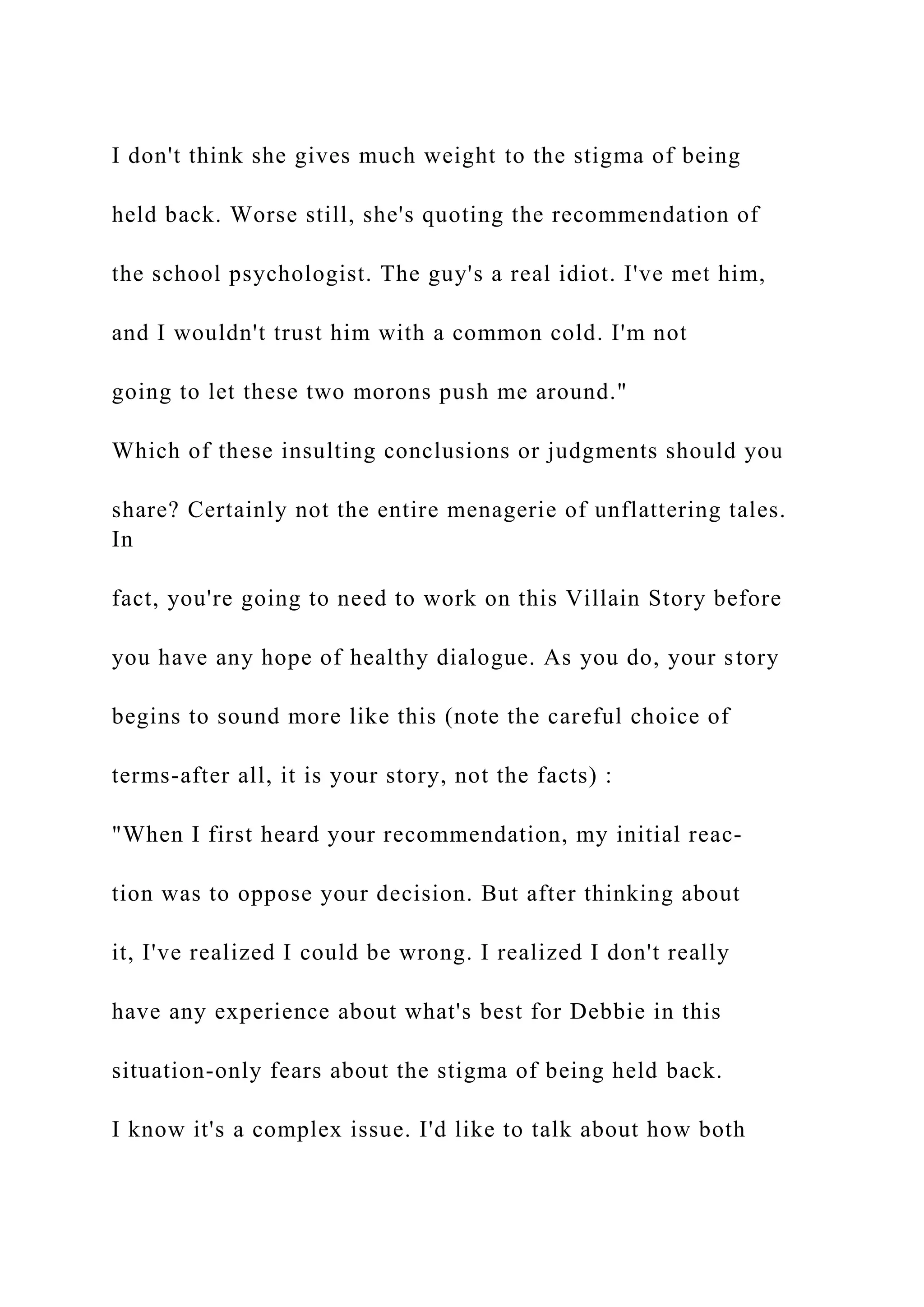 I don't think she gives much weight to the stigma of being
held back. Worse still, she's quoting the recommendation of
the school psychologist. The guy's a real idiot. I've met him,
and I wouldn't trust him with a common cold. I'm not
going to let these two morons push me around."
Which of these insulting conclusions or judgments should you
share? Certainly not the entire menagerie of unflattering tales.
In
fact, you're going to need to work on this Villain Story before
you have any hope of healthy dialogue. As you do, your story
begins to sound more like this (note the careful choice of
terms-after all, it is your story, not the facts) :
"When I first heard your recommendation, my initial reac-
tion was to oppose your decision. But after thinking about
it, I've realized I could be wrong. I realized I don't really
have any experience about what's best for Debbie in this
situation-only fears about the stigma of being held back.
I know it's a complex issue. I'd like to talk about how both
 