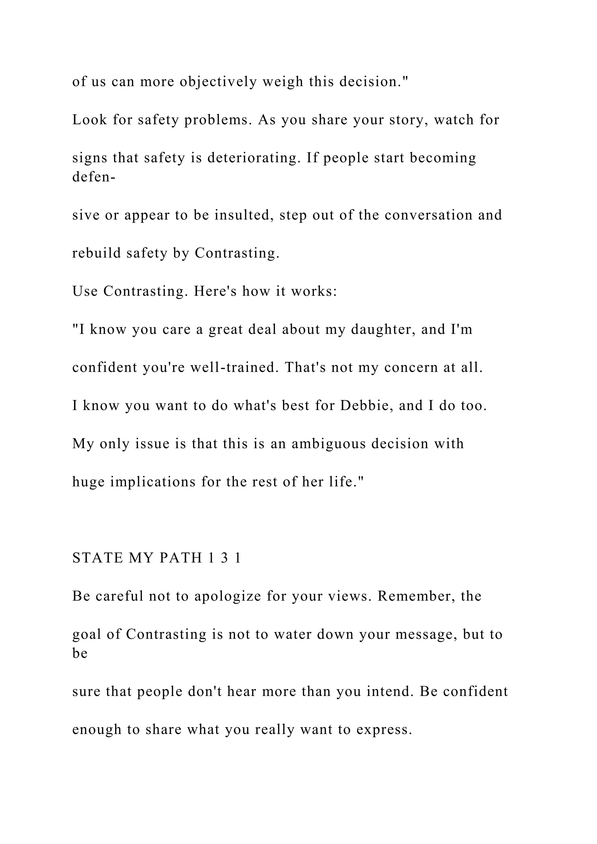 of us can more objectively weigh this decision."
Look for safety problems. As you share your story, watch for
signs that safety is deteriorating. If people start becoming
defen-
sive or appear to be insulted, step out of the conversation and
rebuild safety by Contrasting.
Use Contrasting. Here's how it works:
"I know you care a great deal about my daughter, and I'm
confident you're well-trained. That's not my concern at all.
I know you want to do what's best for Debbie, and I do too.
My only issue is that this is an ambiguous decision with
huge implications for the rest of her life."
STATE MY PATH 1 3 1
Be careful not to apologize for your views. Remember, the
goal of Contrasting is not to water down your message, but to
be
sure that people don't hear more than you intend. Be confident
enough to share what you really want to express.
 