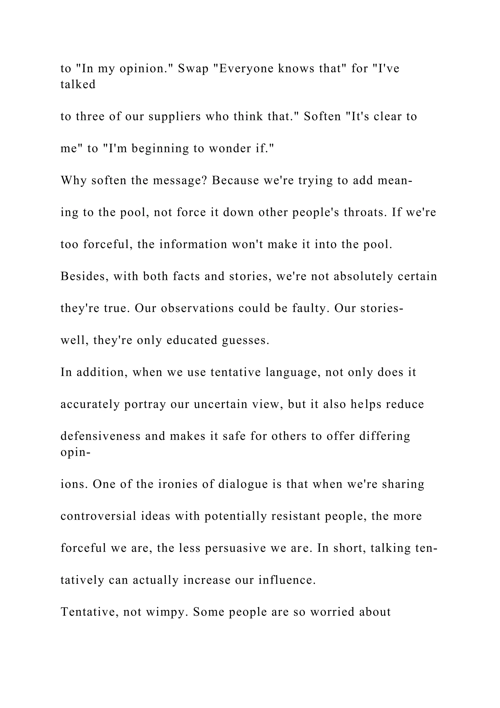 to "In my opinion." Swap "Everyone knows that" for "I've
talked
to three of our suppliers who think that." Soften "It's clear to
me" to "I'm beginning to wonder if."
Why soften the message? Because we're trying to add mean-
ing to the pool, not force it down other people's throats. If we're
too forceful, the information won't make it into the pool.
Besides, with both facts and stories, we're not absolutely certain
they're true. Our observations could be faulty. Our stories-
well, they're only educated guesses.
In addition, when we use tentative language, not only does it
accurately portray our uncertain view, but it also helps reduce
defensiveness and makes it safe for others to offer differing
opin-
ions. One of the ironies of dialogue is that when we're sharing
controversial ideas with potentially resistant people, the more
forceful we are, the less persuasive we are. In short, talking ten-
tatively can actually increase our influence.
Tentative, not wimpy. Some people are so worried about
 