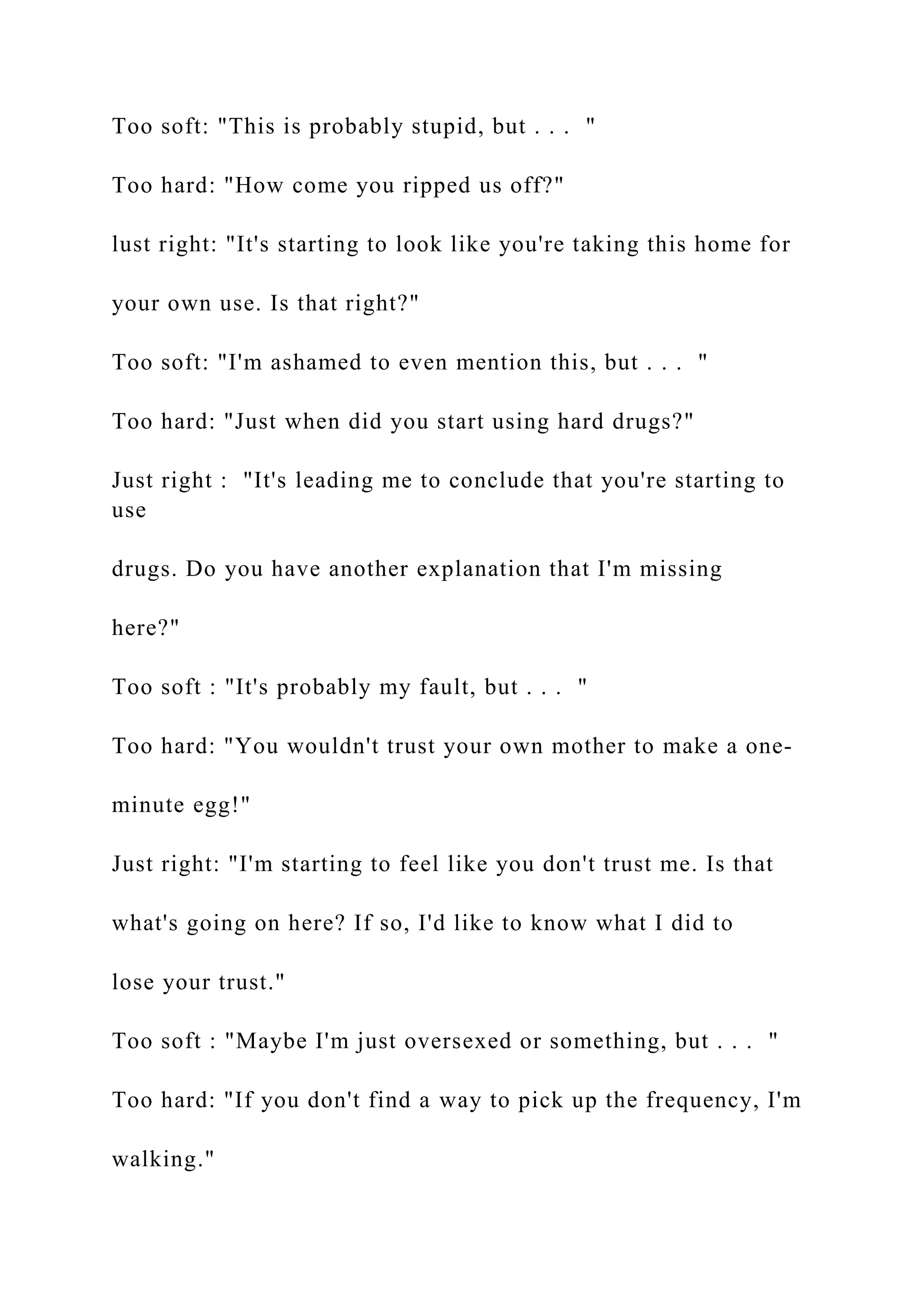 Too soft: "This is probably stupid, but . . . "
Too hard: "How come you ripped us off?"
lust right: "It's starting to look like you're taking this home for
your own use. Is that right?"
Too soft: "I'm ashamed to even mention this, but . . . "
Too hard: "Just when did you start using hard drugs?"
Just right : "It's leading me to conclude that you're starting to
use
drugs. Do you have another explanation that I'm missing
here?"
Too soft : "It's probably my fault, but . . . "
Too hard: "You wouldn't trust your own mother to make a one-
minute egg!"
Just right: "I'm starting to feel like you don't trust me. Is that
what's going on here? If so, I'd like to know what I did to
lose your trust."
Too soft : "Maybe I'm just oversexed or something, but . . . "
Too hard: "If you don't find a way to pick up the frequency, I'm
walking."
 