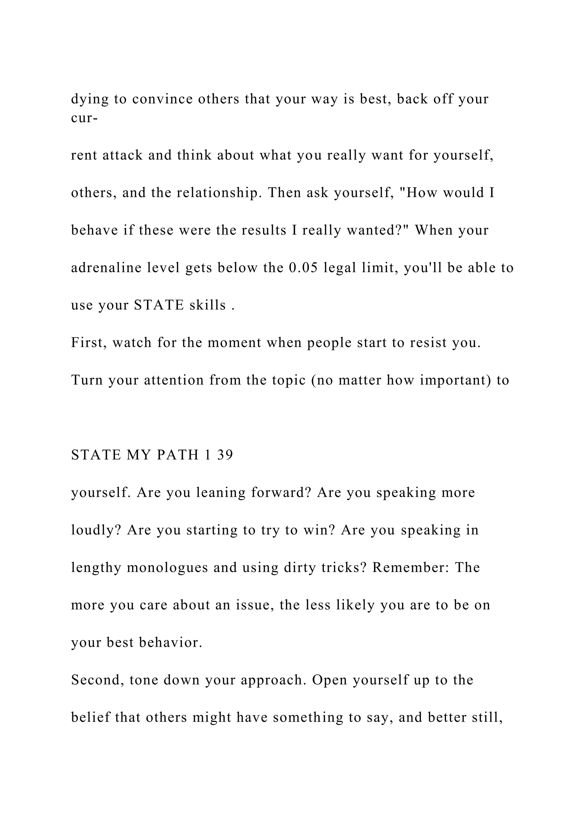 dying to convince others that your way is best, back off your
cur-
rent attack and think about what you really want for yourself,
others, and the relationship. Then ask yourself, "How would I
behave if these were the results I really wanted?" When your
adrenaline level gets below the 0.05 legal limit, you'll be able to
use your STATE skills .
First, watch for the moment when people start to resist you.
Turn your attention from the topic (no matter how important) to
STATE MY PATH 1 39
yourself. Are you leaning forward? Are you speaking more
loudly? Are you starting to try to win? Are you speaking in
lengthy monologues and using dirty tricks? Remember: The
more you care about an issue, the less likely you are to be on
your best behavior.
Second, tone down your approach. Open yourself up to the
belief that others might have something to say, and better still,
 