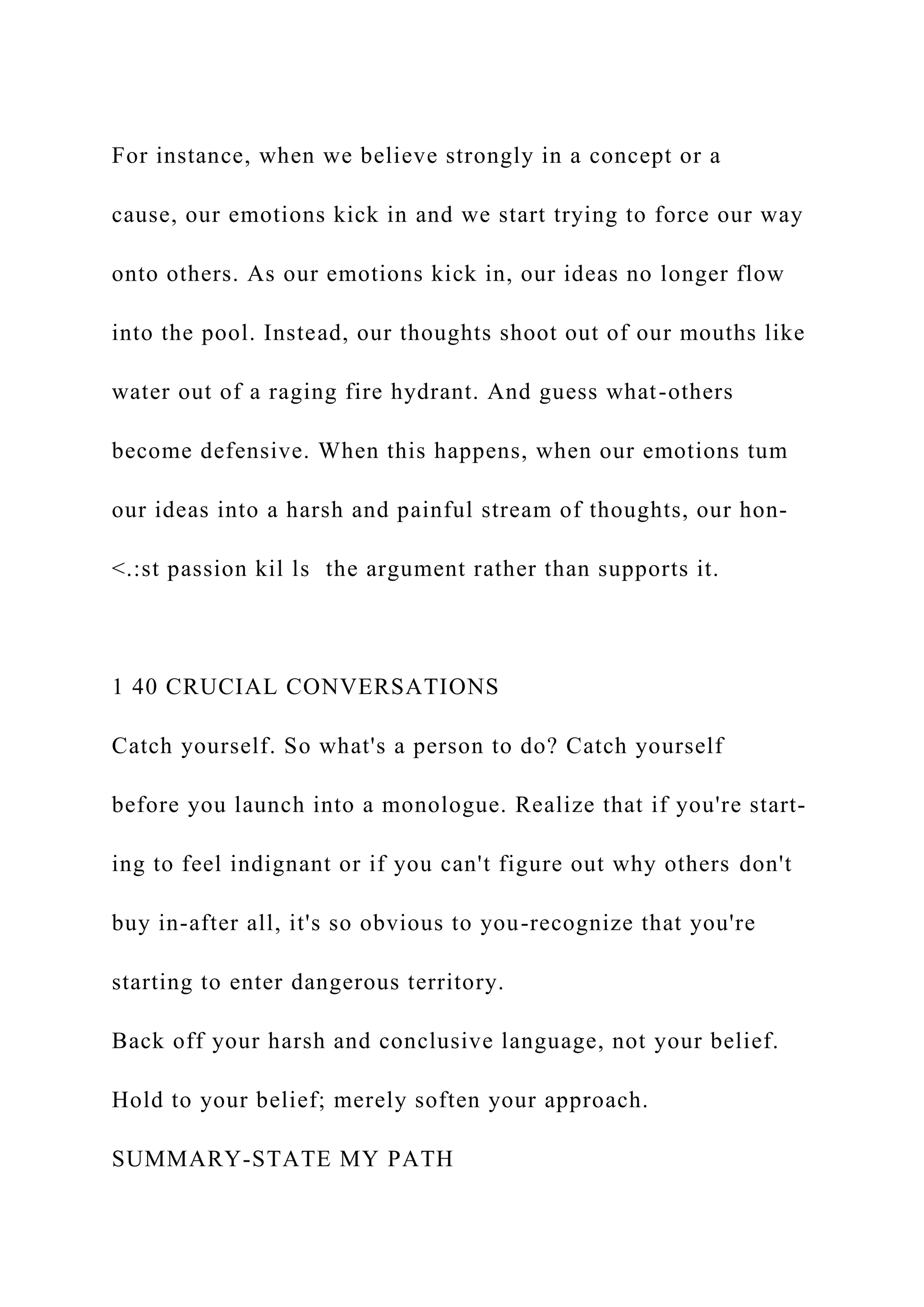 For instance, when we believe strongly in a concept or a
cause, our emotions kick in and we start trying to force our way
onto others. As our emotions kick in, our ideas no longer flow
into the pool. Instead, our thoughts shoot out of our mouths like
water out of a raging fire hydrant. And guess what-others
become defensive. When this happens, when our emotions tum
our ideas into a harsh and painful stream of thoughts, our hon-
<.:st passion kil ls the argument rather than supports it.
1 40 CRUCIAL CONVERSATIONS
Catch yourself. So what's a person to do? Catch yourself
before you launch into a monologue. Realize that if you're start-
ing to feel indignant or if you can't figure out why others don't
buy in-after all, it's so obvious to you-recognize that you're
starting to enter dangerous territory.
Back off your harsh and conclusive language, not your belief.
Hold to your belief; merely soften your approach.
SUMMARY-STATE MY PATH
 