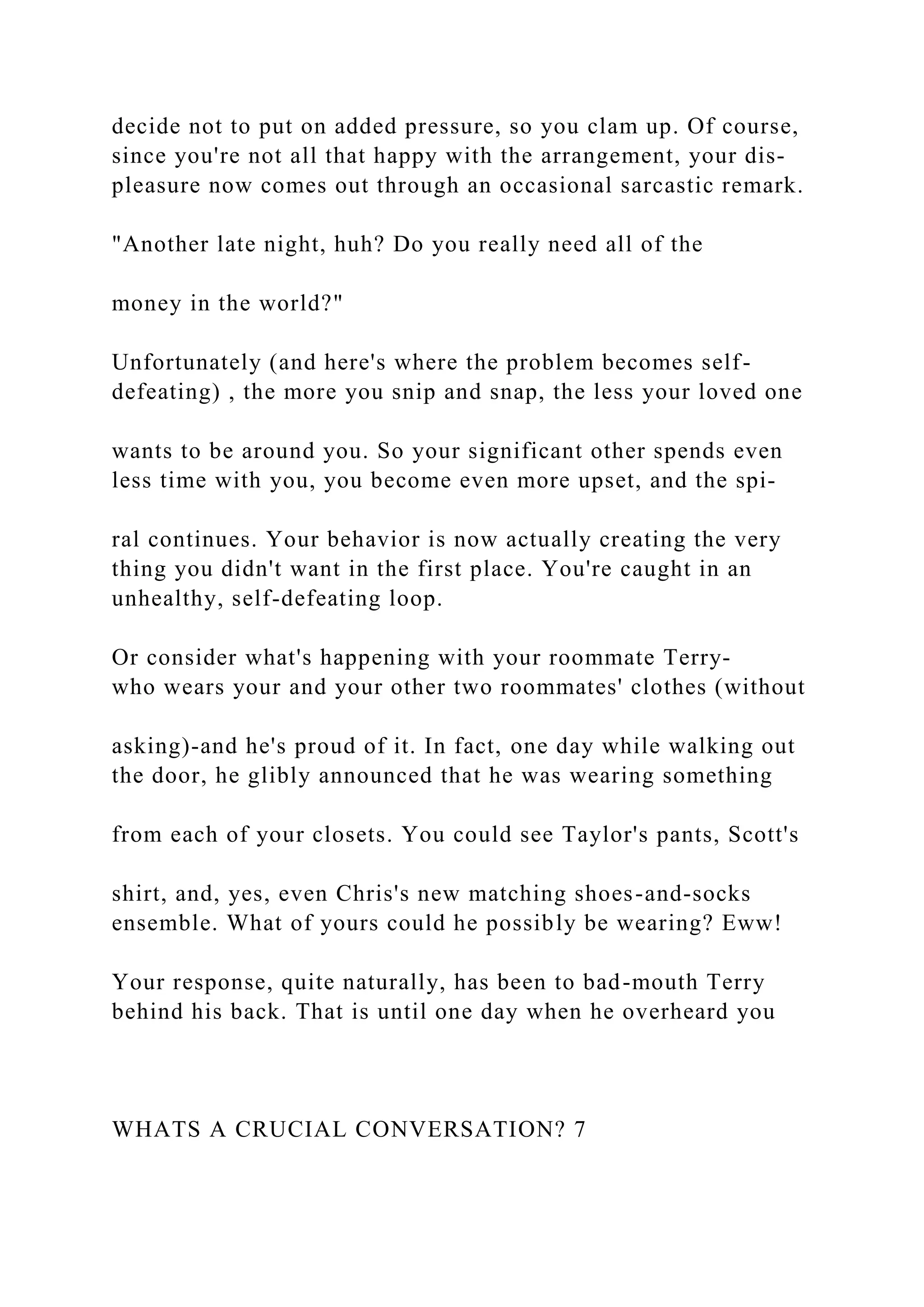 decide not to put on added pressure, so you clam up. Of course,
since you're not all that happy with the arrangement, your dis-
pleasure now comes out through an occasional sarcastic remark.
"Another late night, huh? Do you really need all of the
money in the world?"
Unfortunately (and here's where the problem becomes self-
defeating) , the more you snip and snap, the less your loved one
wants to be around you. So your significant other spends even
less time with you, you become even more upset, and the spi-
ral continues. Your behavior is now actually creating the very
thing you didn't want in the first place. You're caught in an
unhealthy, self-defeating loop.
Or consider what's happening with your roommate Terry-
who wears your and your other two roommates' clothes (without
asking)-and he's proud of it. In fact, one day while walking out
the door, he glibly announced that he was wearing something
from each of your closets. You could see Taylor's pants, Scott's
shirt, and, yes, even Chris's new matching shoes-and-socks
ensemble. What of yours could he possibly be wearing? Eww!
Your response, quite naturally, has been to bad-mouth Terry
behind his back. That is until one day when he overheard you
WHATS A CRUCIAL CONVERSATION? 7
 
