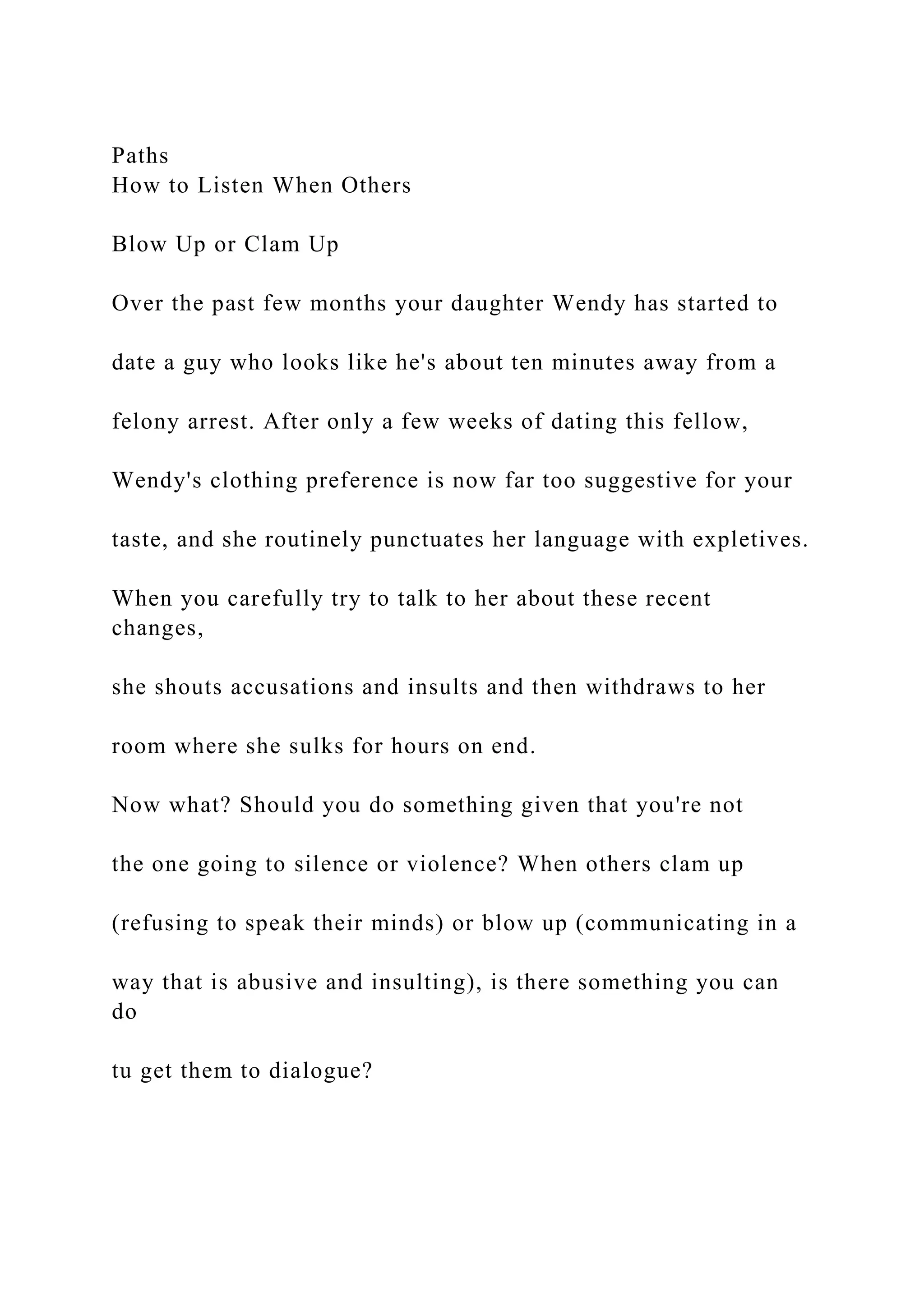 Paths
How to Listen When Others
Blow Up or Clam Up
Over the past few months your daughter Wendy has started to
date a guy who looks like he's about ten minutes away from a
felony arrest. After only a few weeks of dating this fellow,
Wendy's clothing preference is now far too suggestive for your
taste, and she routinely punctuates her language with expletives.
When you carefully try to talk to her about these recent
changes,
she shouts accusations and insults and then withdraws to her
room where she sulks for hours on end.
Now what? Should you do something given that you're not
the one going to silence or violence? When others clam up
(refusing to speak their minds) or blow up (communicating in a
way that is abusive and insulting), is there something you can
do
tu get them to dialogue?
 
