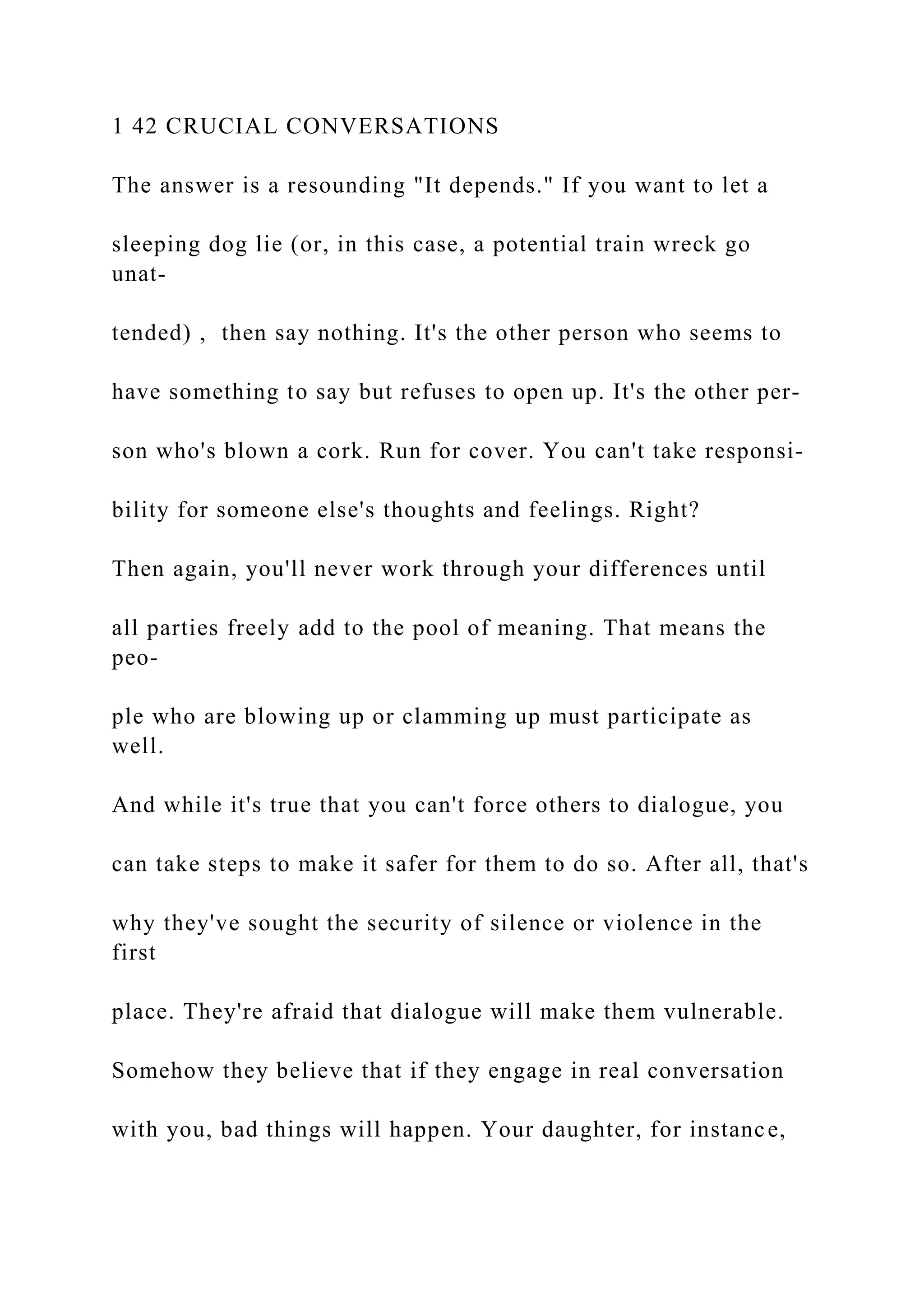 1 42 CRUCIAL CONVERSATIONS
The answer is a resounding "It depends." If you want to let a
sleeping dog lie (or, in this case, a potential train wreck go
unat-
tended) , then say nothing. It's the other person who seems to
have something to say but refuses to open up. It's the other per-
son who's blown a cork. Run for cover. You can't take responsi-
bility for someone else's thoughts and feelings. Right?
Then again, you'll never work through your differences until
all parties freely add to the pool of meaning. That means the
peo-
ple who are blowing up or clamming up must participate as
well.
And while it's true that you can't force others to dialogue, you
can take steps to make it safer for them to do so. After all, that's
why they've sought the security of silence or violence in the
first
place. They're afraid that dialogue will make them vulnerable.
Somehow they believe that if they engage in real conversation
with you, bad things will happen. Your daughter, for instance,
 