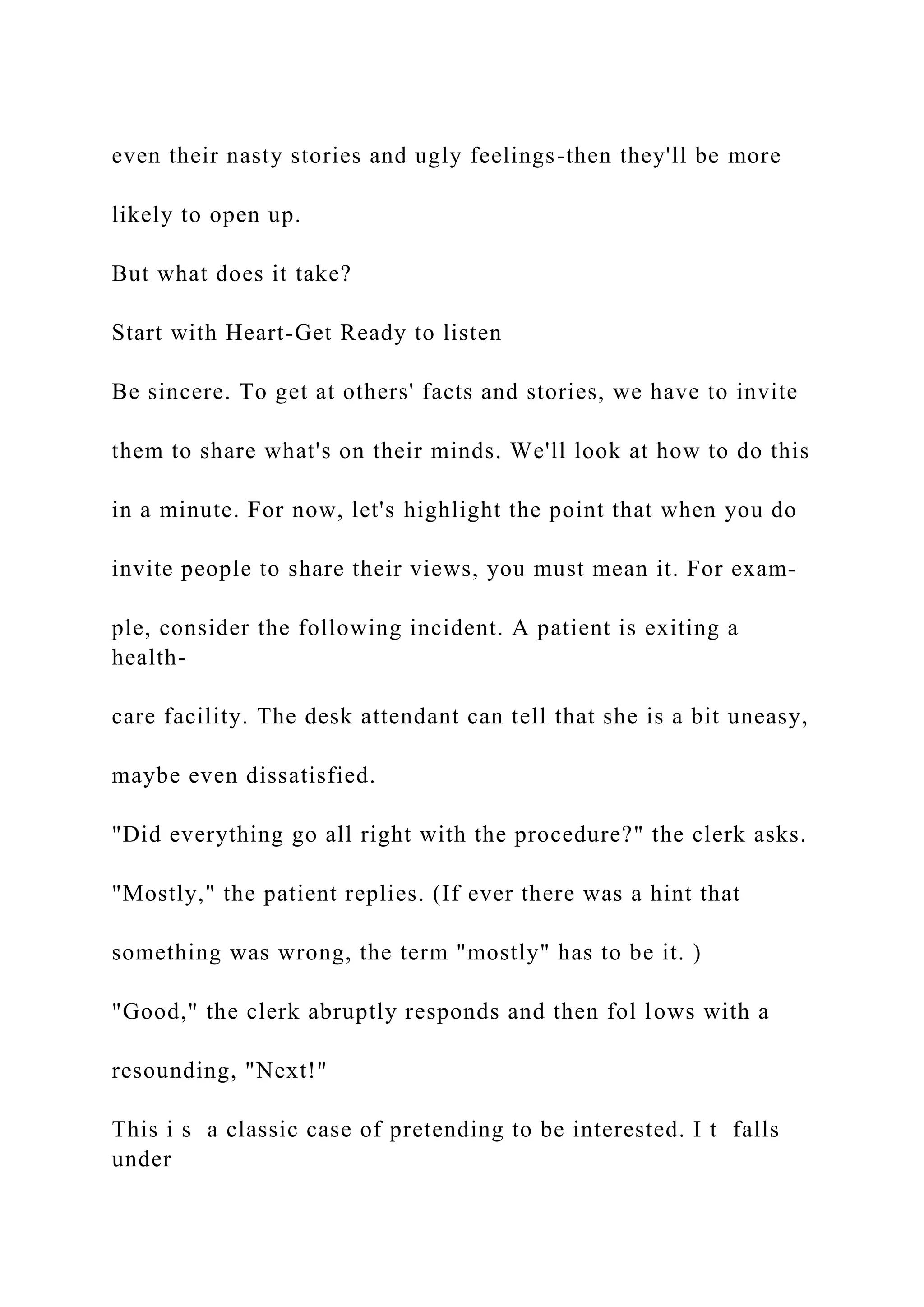 even their nasty stories and ugly feelings-then they'll be more
likely to open up.
But what does it take?
Start with Heart-Get Ready to listen
Be sincere. To get at others' facts and stories, we have to invite
them to share what's on their minds. We'll look at how to do this
in a minute. For now, let's highlight the point that when you do
invite people to share their views, you must mean it. For exam-
ple, consider the following incident. A patient is exiting a
health-
care facility. The desk attendant can tell that she is a bit uneasy,
maybe even dissatisfied.
"Did everything go all right with the procedure?" the clerk asks.
"Mostly," the patient replies. (If ever there was a hint that
something was wrong, the term "mostly" has to be it. )
"Good," the clerk abruptly responds and then fol lows with a
resounding, "Next!"
This i s a classic case of pretending to be interested. I t falls
under
 