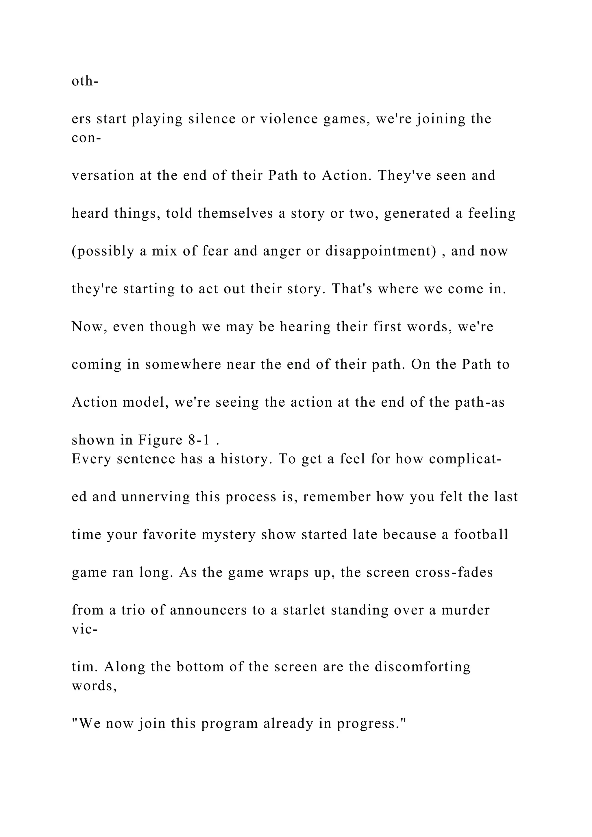 oth-
ers start playing silence or violence games, we're joining the
con-
versation at the end of their Path to Action. They've seen and
heard things, told themselves a story or two, generated a feeling
(possibly a mix of fear and anger or disappointment) , and now
they're starting to act out their story. That's where we come in.
Now, even though we may be hearing their first words, we're
coming in somewhere near the end of their path. On the Path to
Action model, we're seeing the action at the end of the path-as
shown in Figure 8-1 .
Every sentence has a history. To get a feel for how complicat-
ed and unnerving this process is, remember how you felt the last
time your favorite mystery show started late because a football
game ran long. As the game wraps up, the screen cross-fades
from a trio of announcers to a starlet standing over a murder
vic-
tim. Along the bottom of the screen are the discomforting
words,
"We now join this program already in progress."
 