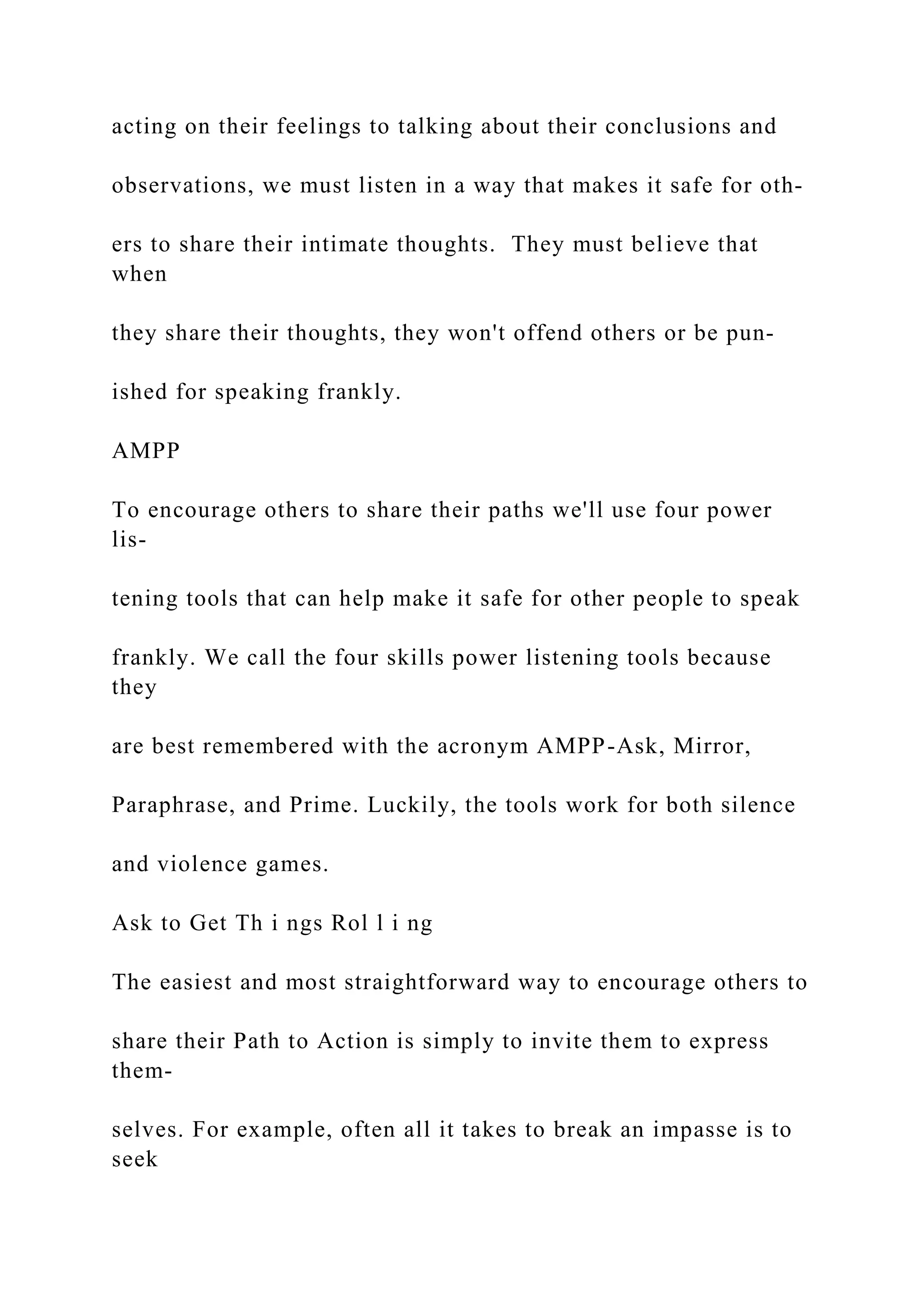 acting on their feelings to talking about their conclusions and
observations, we must listen in a way that makes it safe for oth-
ers to share their intimate thoughts. They must believe that
when
they share their thoughts, they won't offend others or be pun-
ished for speaking frankly.
AMPP
To encourage others to share their paths we'll use four power
lis-
tening tools that can help make it safe for other people to speak
frankly. We call the four skills power listening tools because
they
are best remembered with the acronym AMPP-Ask, Mirror,
Paraphrase, and Prime. Luckily, the tools work for both silence
and violence games.
Ask to Get Th i ngs Rol l i ng
The easiest and most straightforward way to encourage others to
share their Path to Action is simply to invite them to express
them-
selves. For example, often all it takes to break an impasse is to
seek
 