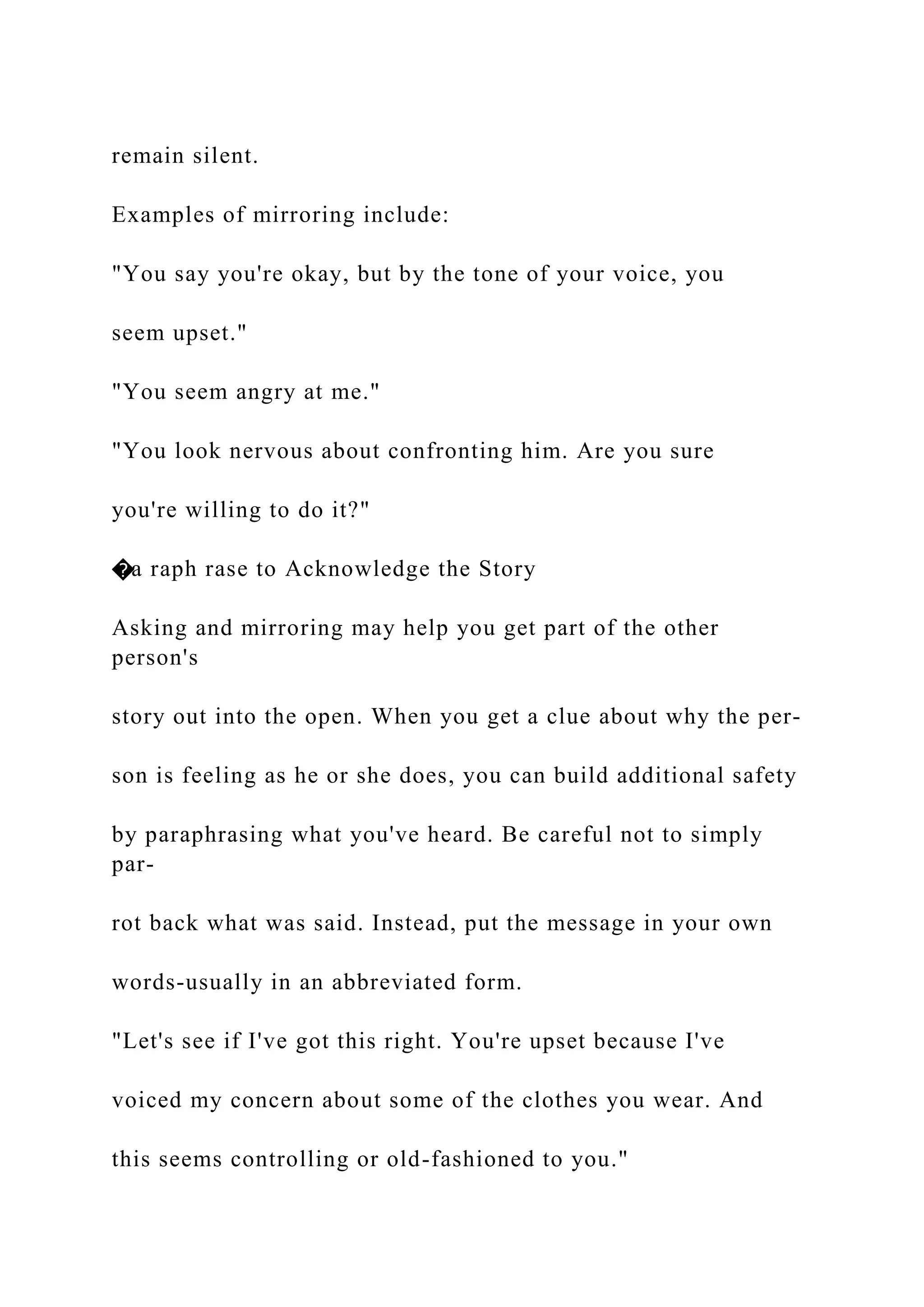 remain silent.
Examples of mirroring include:
"You say you're okay, but by the tone of your voice, you
seem upset."
"You seem angry at me."
"You look nervous about confronting him. Are you sure
you're willing to do it?"
�a raph rase to Acknowledge the Story
Asking and mirroring may help you get part of the other
person's
story out into the open. When you get a clue about why the per-
son is feeling as he or she does, you can build additional safety
by paraphrasing what you've heard. Be careful not to simply
par-
rot back what was said. Instead, put the message in your own
words-usually in an abbreviated form.
"Let's see if I've got this right. You're upset because I've
voiced my concern about some of the clothes you wear. And
this seems controlling or old-fashioned to you."
 