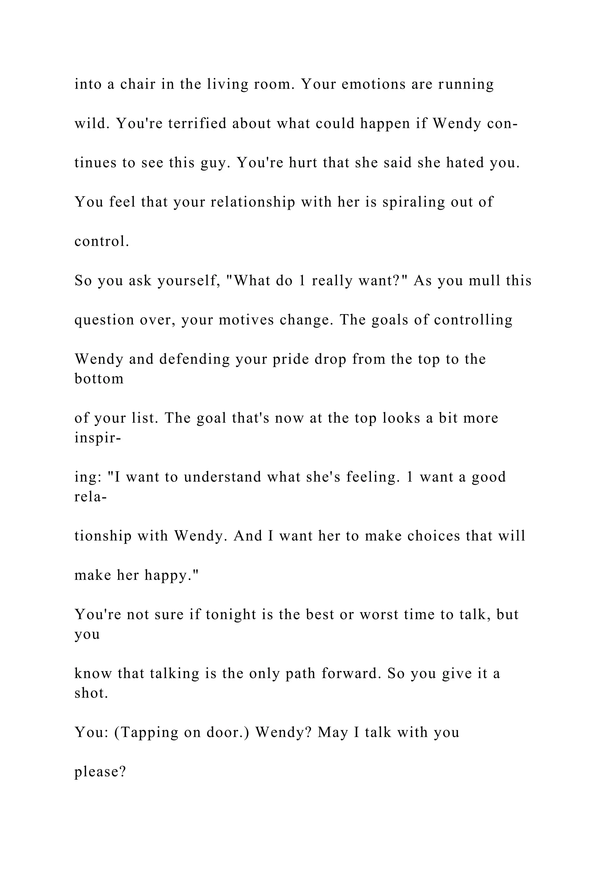 into a chair in the living room. Your emotions are running
wild. You're terrified about what could happen if Wendy con-
tinues to see this guy. You're hurt that she said she hated you.
You feel that your relationship with her is spiraling out of
control.
So you ask yourself, "What do 1 really want?" As you mull this
question over, your motives change. The goals of controlling
Wendy and defending your pride drop from the top to the
bottom
of your list. The goal that's now at the top looks a bit more
inspir-
ing: "I want to understand what she's feeling. 1 want a good
rela-
tionship with Wendy. And I want her to make choices that will
make her happy."
You're not sure if tonight is the best or worst time to talk, but
you
know that talking is the only path forward. So you give it a
shot.
You: (Tapping on door.) Wendy? May I talk with you
please?
 