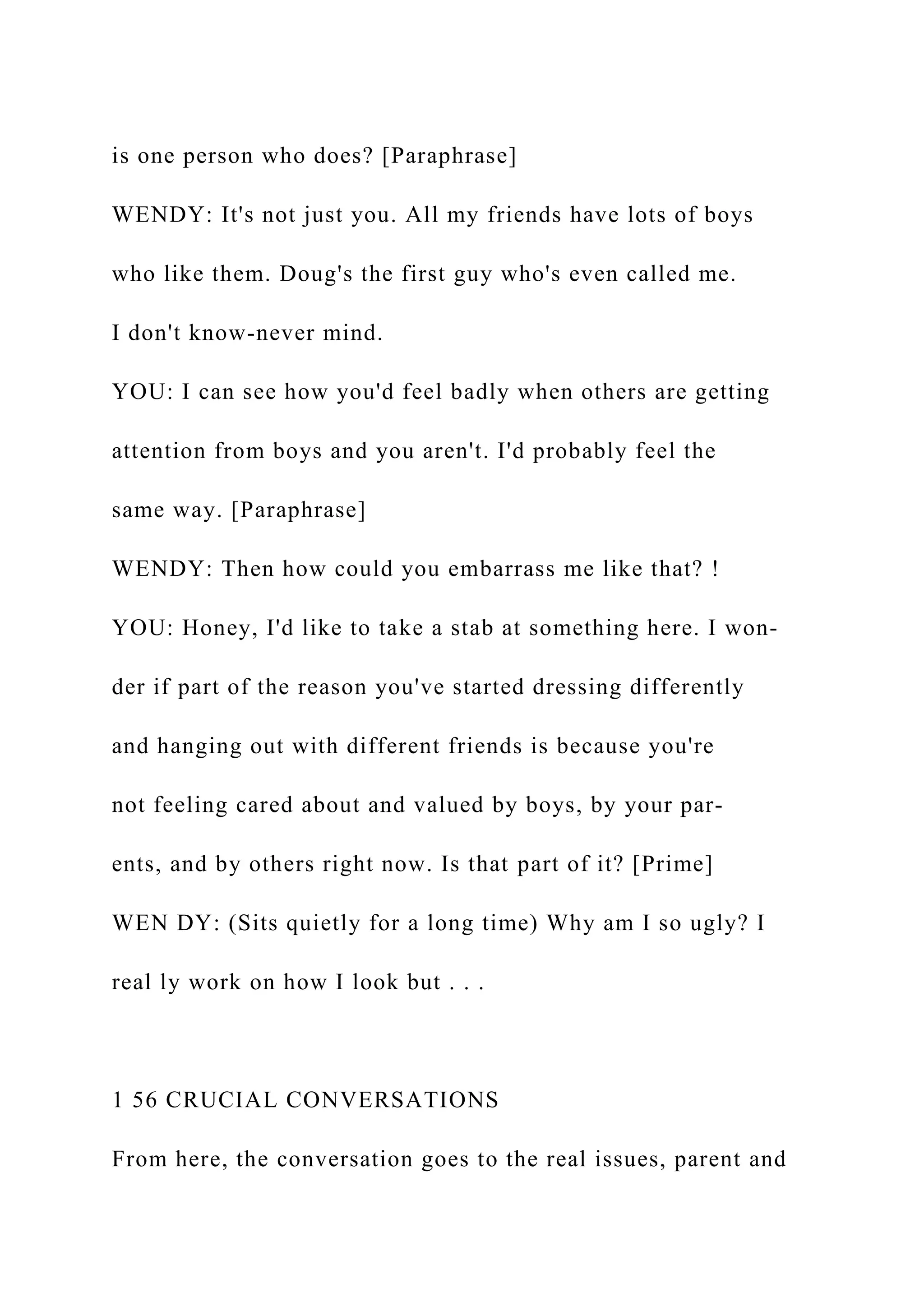 is one person who does? [Paraphrase]
WENDY: It's not just you. All my friends have lots of boys
who like them. Doug's the first guy who's even called me.
I don't know-never mind.
YOU: I can see how you'd feel badly when others are getting
attention from boys and you aren't. I'd probably feel the
same way. [Paraphrase]
WENDY: Then how could you embarrass me like that? !
YOU: Honey, I'd like to take a stab at something here. I won-
der if part of the reason you've started dressing differently
and hanging out with different friends is because you're
not feeling cared about and valued by boys, by your par-
ents, and by others right now. Is that part of it? [Prime]
WEN DY: (Sits quietly for a long time) Why am I so ugly? I
real ly work on how I look but . . .
1 56 CRUCIAL CONVERSATIONS
From here, the conversation goes to the real issues, parent and
 