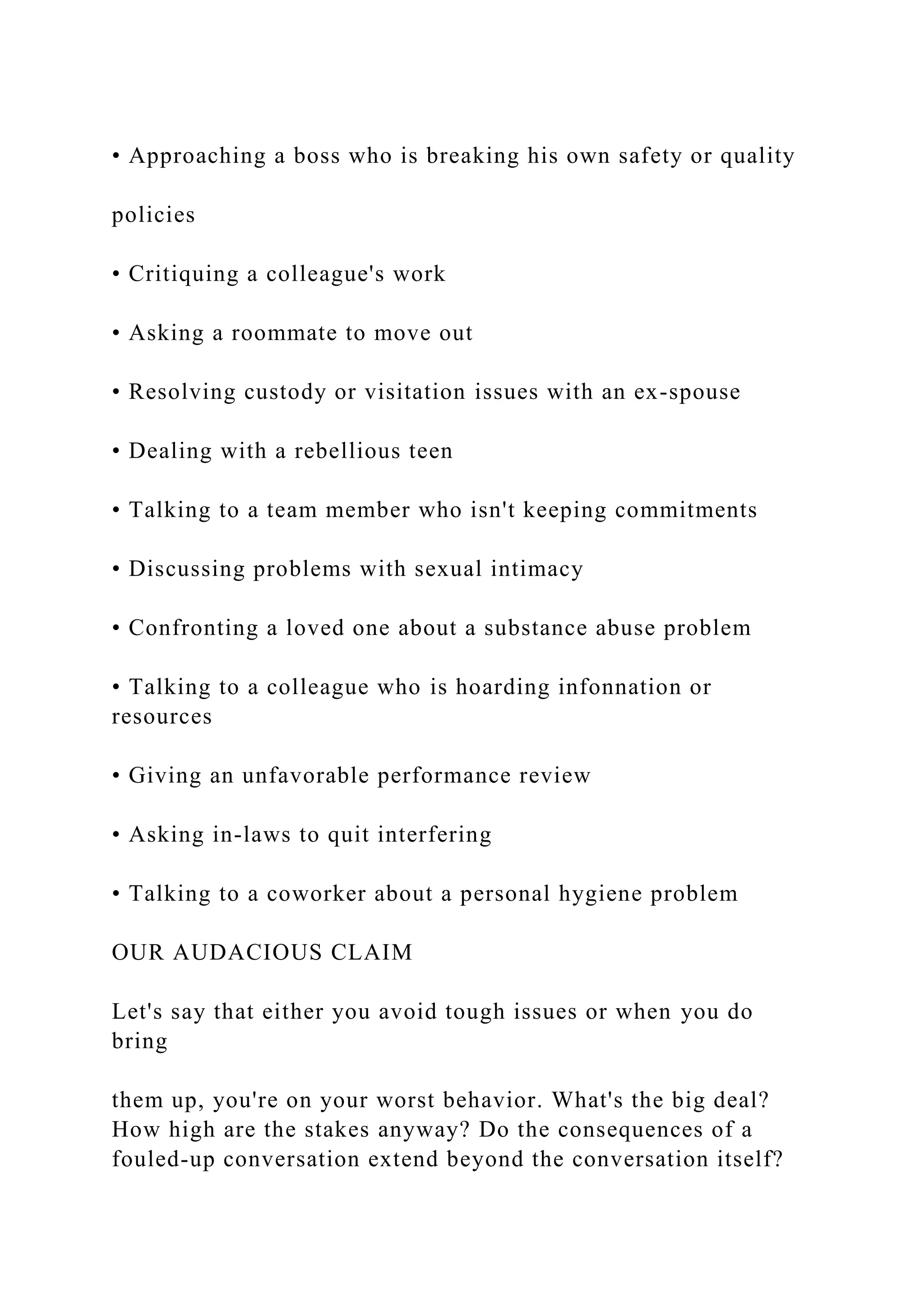 • Approaching a boss who is breaking his own safety or quality
policies
• Critiquing a colleague's work
• Asking a roommate to move out
• Resolving custody or visitation issues with an ex-spouse
• Dealing with a rebellious teen
• Talking to a team member who isn't keeping commitments
• Discussing problems with sexual intimacy
• Confronting a loved one about a substance abuse problem
• Talking to a colleague who is hoarding infonnation or
resources
• Giving an unfavorable performance review
• Asking in-laws to quit interfering
• Talking to a coworker about a personal hygiene problem
OUR AUDACIOUS CLAIM
Let's say that either you avoid tough issues or when you do
bring
them up, you're on your worst behavior. What's the big deal?
How high are the stakes anyway? Do the consequences of a
fouled-up conversation extend beyond the conversation itself?
 