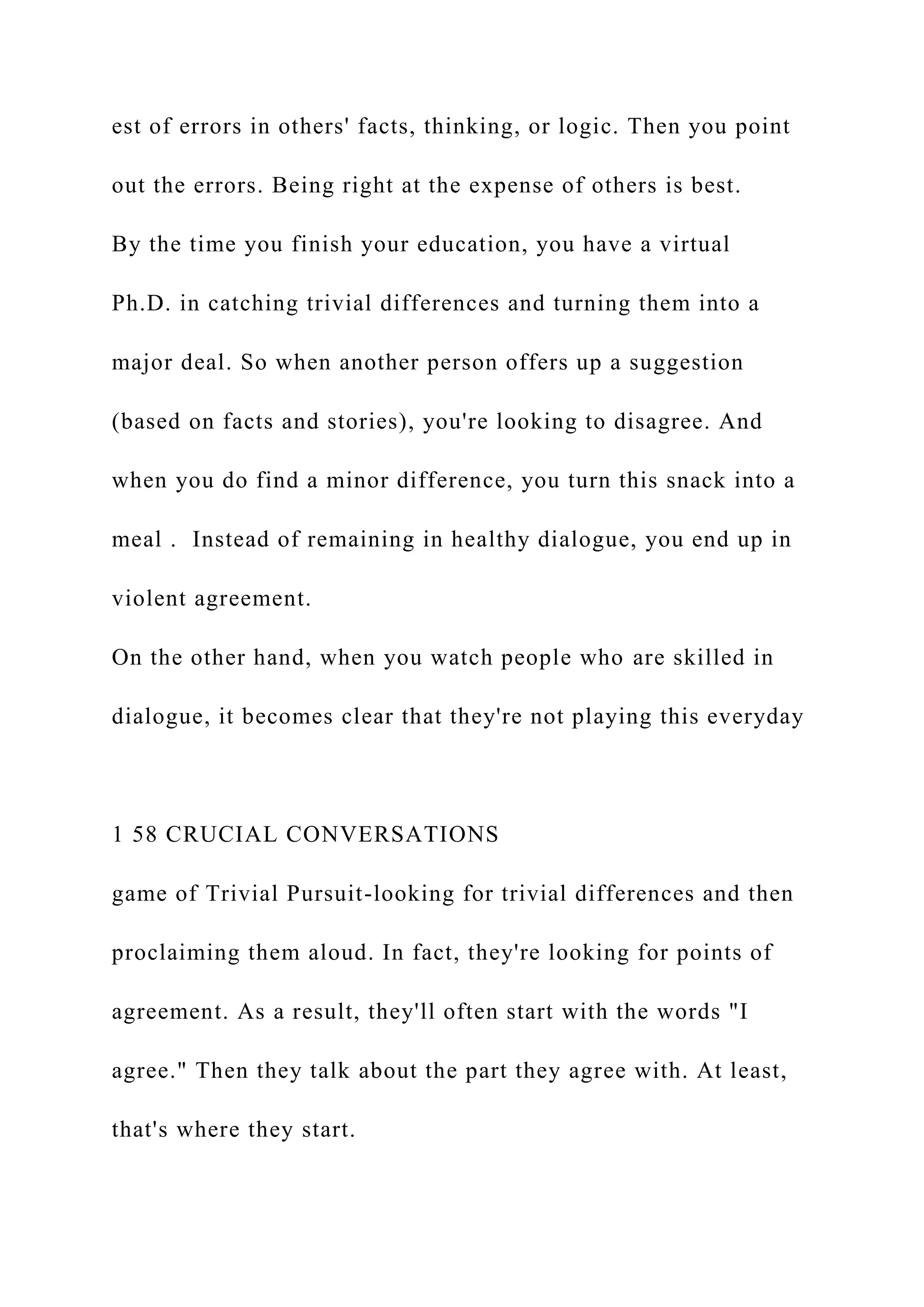 est of errors in others' facts, thinking, or logic. Then you point
out the errors. Being right at the expense of others is best.
By the time you finish your education, you have a virtual
Ph.D. in catching trivial differences and turning them into a
major deal. So when another person offers up a suggestion
(based on facts and stories), you're looking to disagree. And
when you do find a minor difference, you turn this snack into a
meal . Instead of remaining in healthy dialogue, you end up in
violent agreement.
On the other hand, when you watch people who are skilled in
dialogue, it becomes clear that they're not playing this everyday
1 58 CRUCIAL CONVERSATIONS
game of Trivial Pursuit-looking for trivial differences and then
proclaiming them aloud. In fact, they're looking for points of
agreement. As a result, they'll often start with the words "I
agree." Then they talk about the part they agree with. At least,
that's where they start.
 