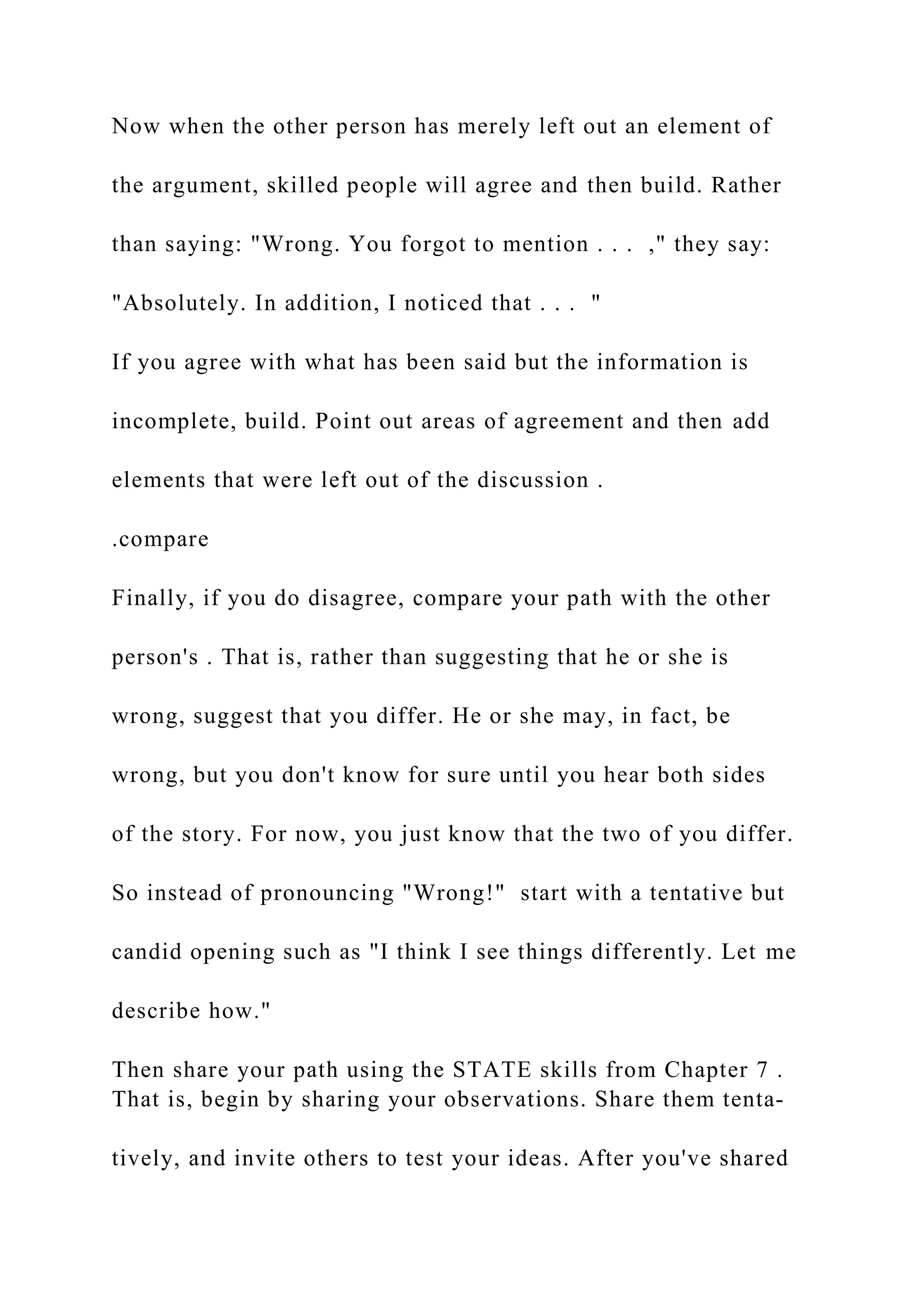 Now when the other person has merely left out an element of
the argument, skilled people will agree and then build. Rather
than saying: "Wrong. You forgot to mention . . . ," they say:
"Absolutely. In addition, I noticed that . . . "
If you agree with what has been said but the information is
incomplete, build. Point out areas of agreement and then add
elements that were left out of the discussion .
.compare
Finally, if you do disagree, compare your path with the other
person's . That is, rather than suggesting that he or she is
wrong, suggest that you differ. He or she may, in fact, be
wrong, but you don't know for sure until you hear both sides
of the story. For now, you just know that the two of you differ.
So instead of pronouncing "Wrong!" start with a tentative but
candid opening such as "I think I see things differently. Let me
describe how."
Then share your path using the STATE skills from Chapter 7 .
That is, begin by sharing your observations. Share them tenta-
tively, and invite others to test your ideas. After you've shared
 
