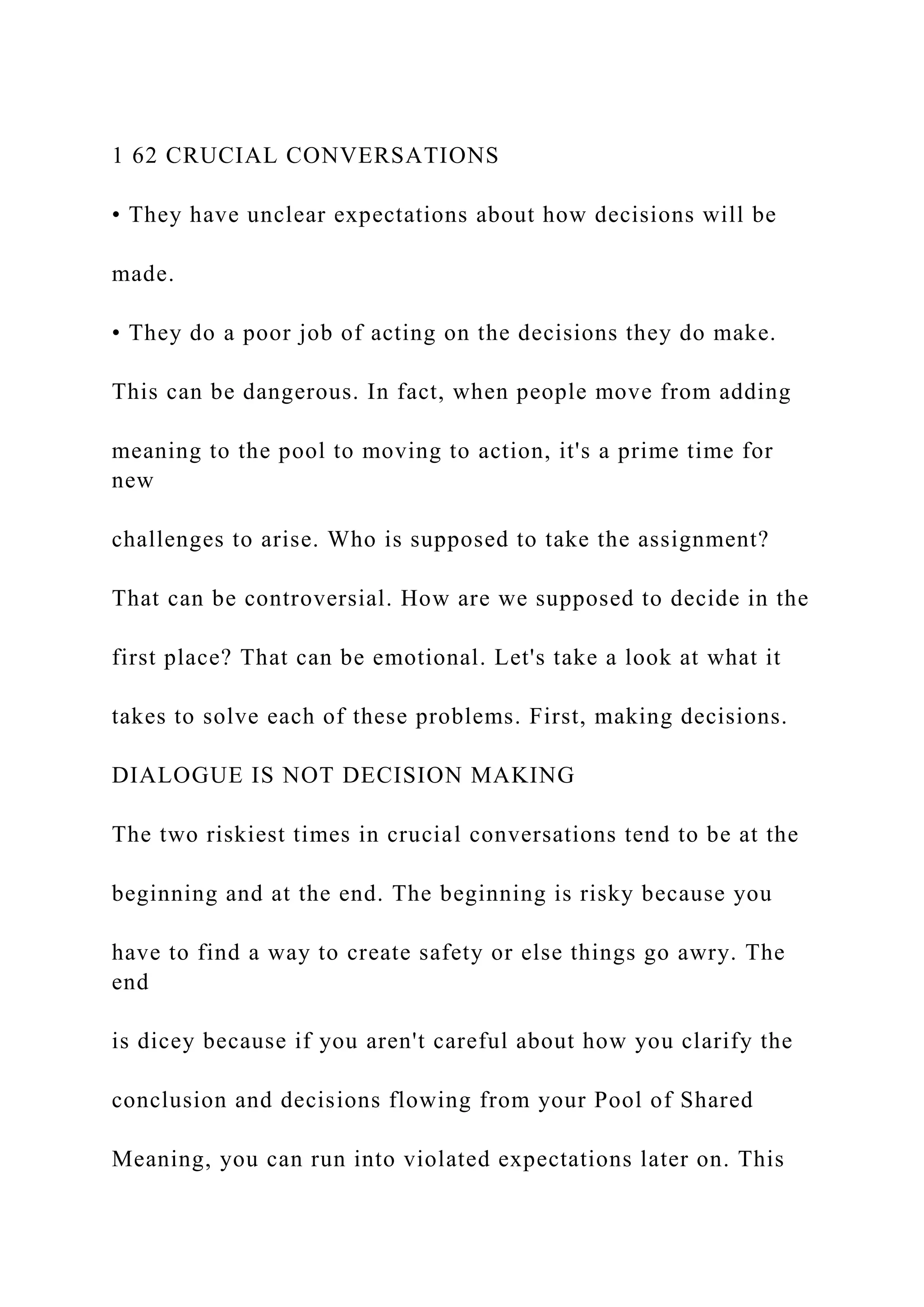 1 62 CRUCIAL CONVERSATIONS
• They have unclear expectations about how decisions will be
made.
• They do a poor job of acting on the decisions they do make.
This can be dangerous. In fact, when people move from adding
meaning to the pool to moving to action, it's a prime time for
new
challenges to arise. Who is supposed to take the assignment?
That can be controversial. How are we supposed to decide in the
first place? That can be emotional. Let's take a look at what it
takes to solve each of these problems. First, making decisions.
DIALOGUE IS NOT DECISION MAKING
The two riskiest times in crucial conversations tend to be at the
beginning and at the end. The beginning is risky because you
have to find a way to create safety or else things go awry. The
end
is dicey because if you aren't careful about how you clarify the
conclusion and decisions flowing from your Pool of Shared
Meaning, you can run into violated expectations later on. This
 