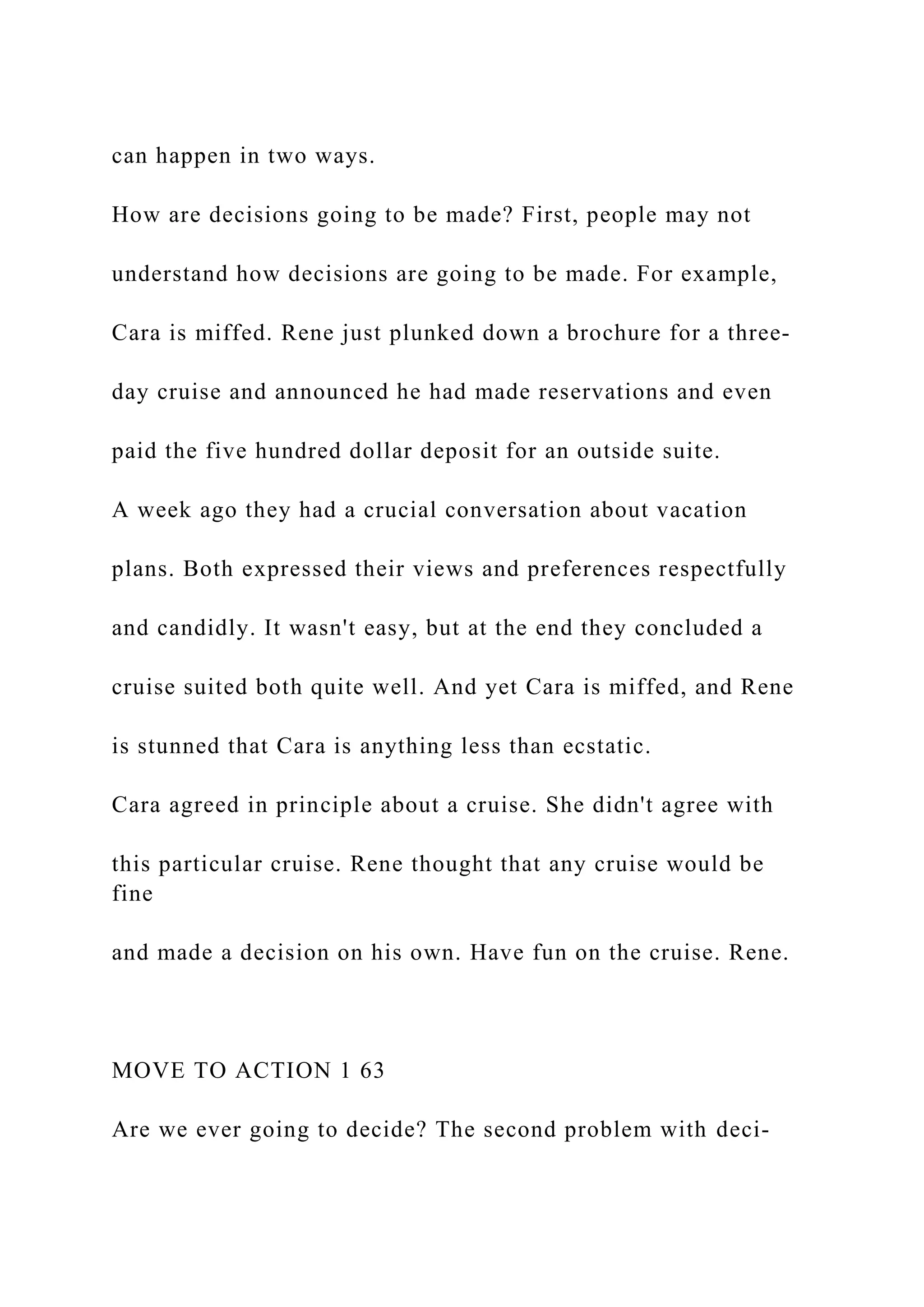 can happen in two ways.
How are decisions going to be made? First, people may not
understand how decisions are going to be made. For example,
Cara is miffed. Rene just plunked down a brochure for a three-
day cruise and announced he had made reservations and even
paid the five hundred dollar deposit for an outside suite.
A week ago they had a crucial conversation about vacation
plans. Both expressed their views and preferences respectfully
and candidly. It wasn't easy, but at the end they concluded a
cruise suited both quite well. And yet Cara is miffed, and Rene
is stunned that Cara is anything less than ecstatic.
Cara agreed in principle about a cruise. She didn't agree with
this particular cruise. Rene thought that any cruise would be
fine
and made a decision on his own. Have fun on the cruise. Rene.
MOVE TO ACTION 1 63
Are we ever going to decide? The second problem with deci-
 