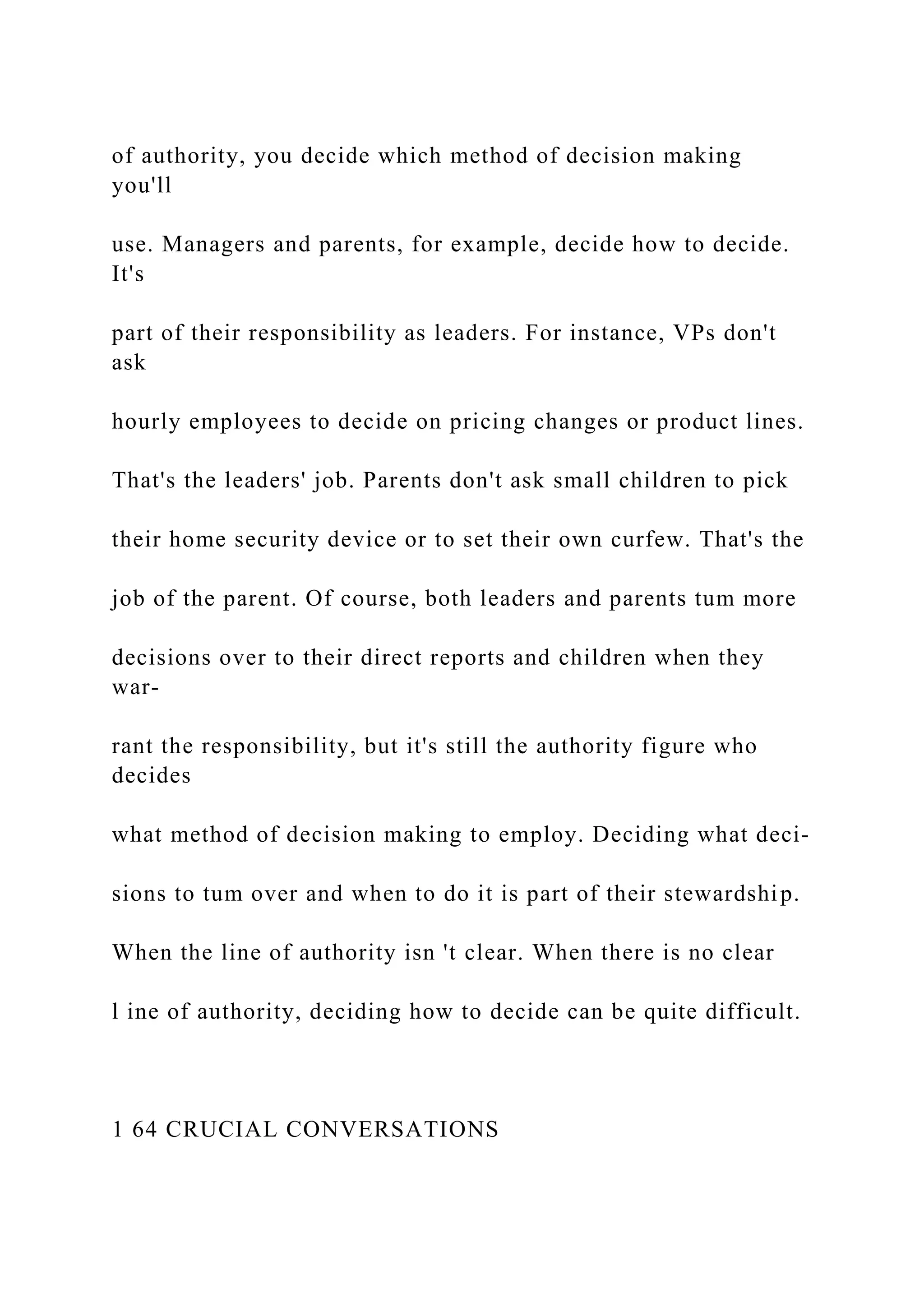 of authority, you decide which method of decision making
you'll
use. Managers and parents, for example, decide how to decide.
It's
part of their responsibility as leaders. For instance, VPs don't
ask
hourly employees to decide on pricing changes or product lines.
That's the leaders' job. Parents don't ask small children to pick
their home security device or to set their own curfew. That's the
job of the parent. Of course, both leaders and parents tum more
decisions over to their direct reports and children when they
war-
rant the responsibility, but it's still the authority figure who
decides
what method of decision making to employ. Deciding what deci-
sions to tum over and when to do it is part of their stewardship.
When the line of authority isn 't clear. When there is no clear
l ine of authority, deciding how to decide can be quite difficult.
1 64 CRUCIAL CONVERSATIONS
 