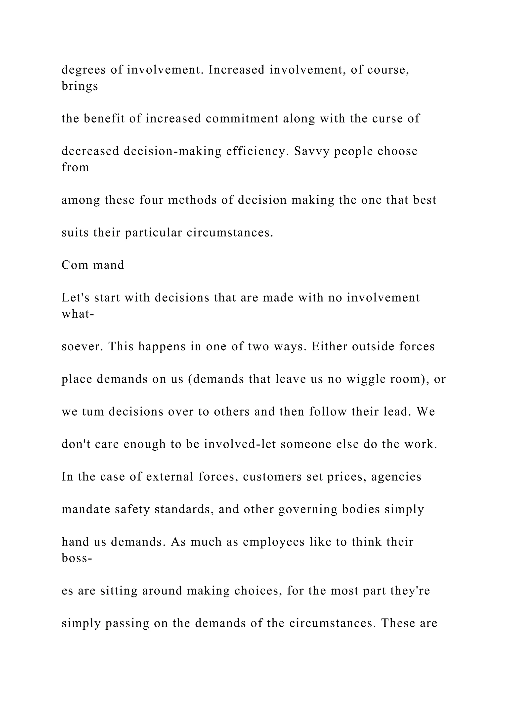 degrees of involvement. Increased involvement, of course,
brings
the benefit of increased commitment along with the curse of
decreased decision-making efficiency. Savvy people choose
from
among these four methods of decision making the one that best
suits their particular circumstances.
Com mand
Let's start with decisions that are made with no involvement
what-
soever. This happens in one of two ways. Either outside forces
place demands on us (demands that leave us no wiggle room), or
we tum decisions over to others and then follow their lead. We
don't care enough to be involved-let someone else do the work.
In the case of external forces, customers set prices, agencies
mandate safety standards, and other governing bodies simply
hand us demands. As much as employees like to think their
boss-
es are sitting around making choices, for the most part they're
simply passing on the demands of the circumstances. These are
 