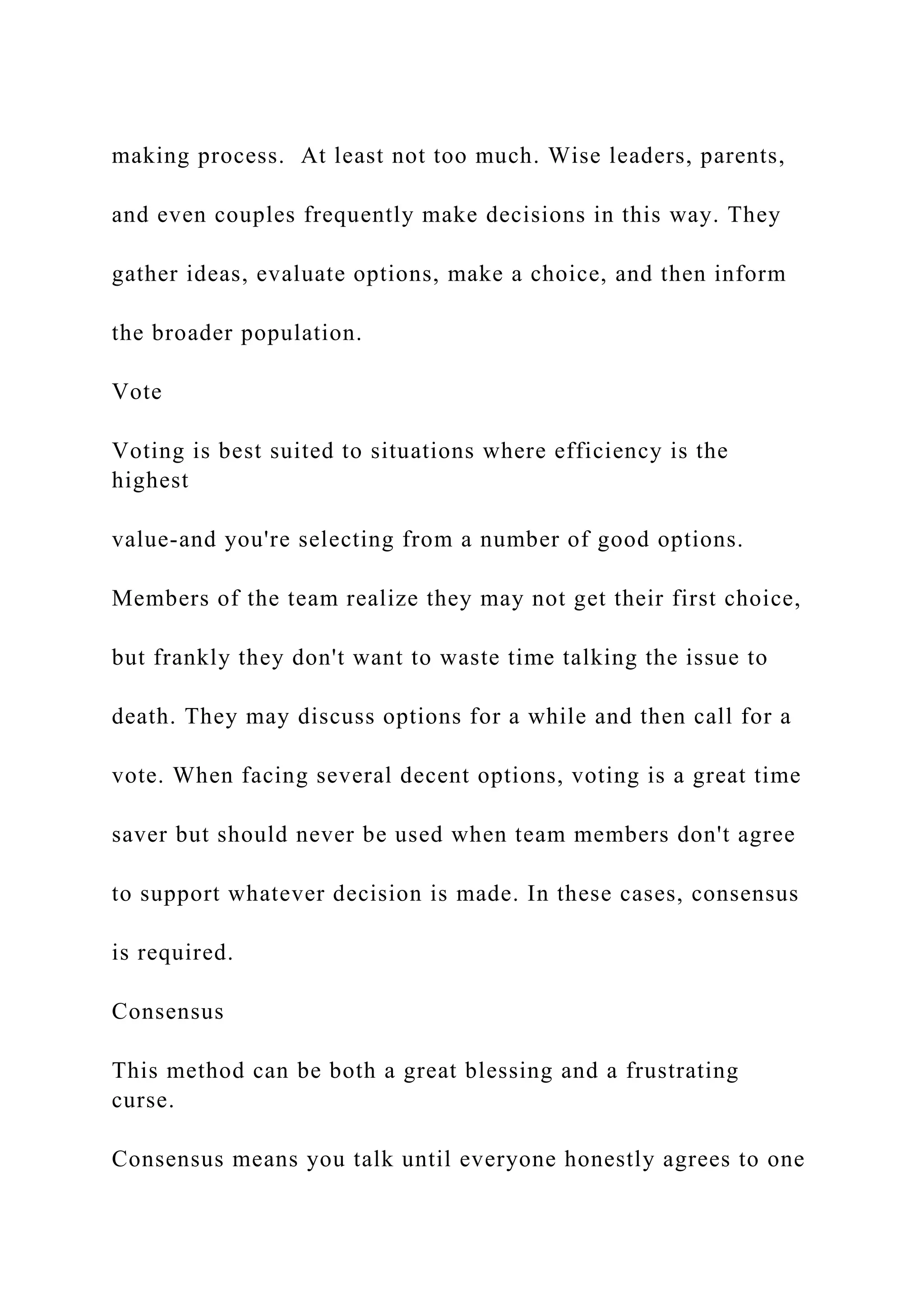 making process. At least not too much. Wise leaders, parents,
and even couples frequently make decisions in this way. They
gather ideas, evaluate options, make a choice, and then inform
the broader population.
Vote
Voting is best suited to situations where efficiency is the
highest
value-and you're selecting from a number of good options.
Members of the team realize they may not get their first choice,
but frankly they don't want to waste time talking the issue to
death. They may discuss options for a while and then call for a
vote. When facing several decent options, voting is a great time
saver but should never be used when team members don't agree
to support whatever decision is made. In these cases, consensus
is required.
Consensus
This method can be both a great blessing and a frustrating
curse.
Consensus means you talk until everyone honestly agrees to one
 