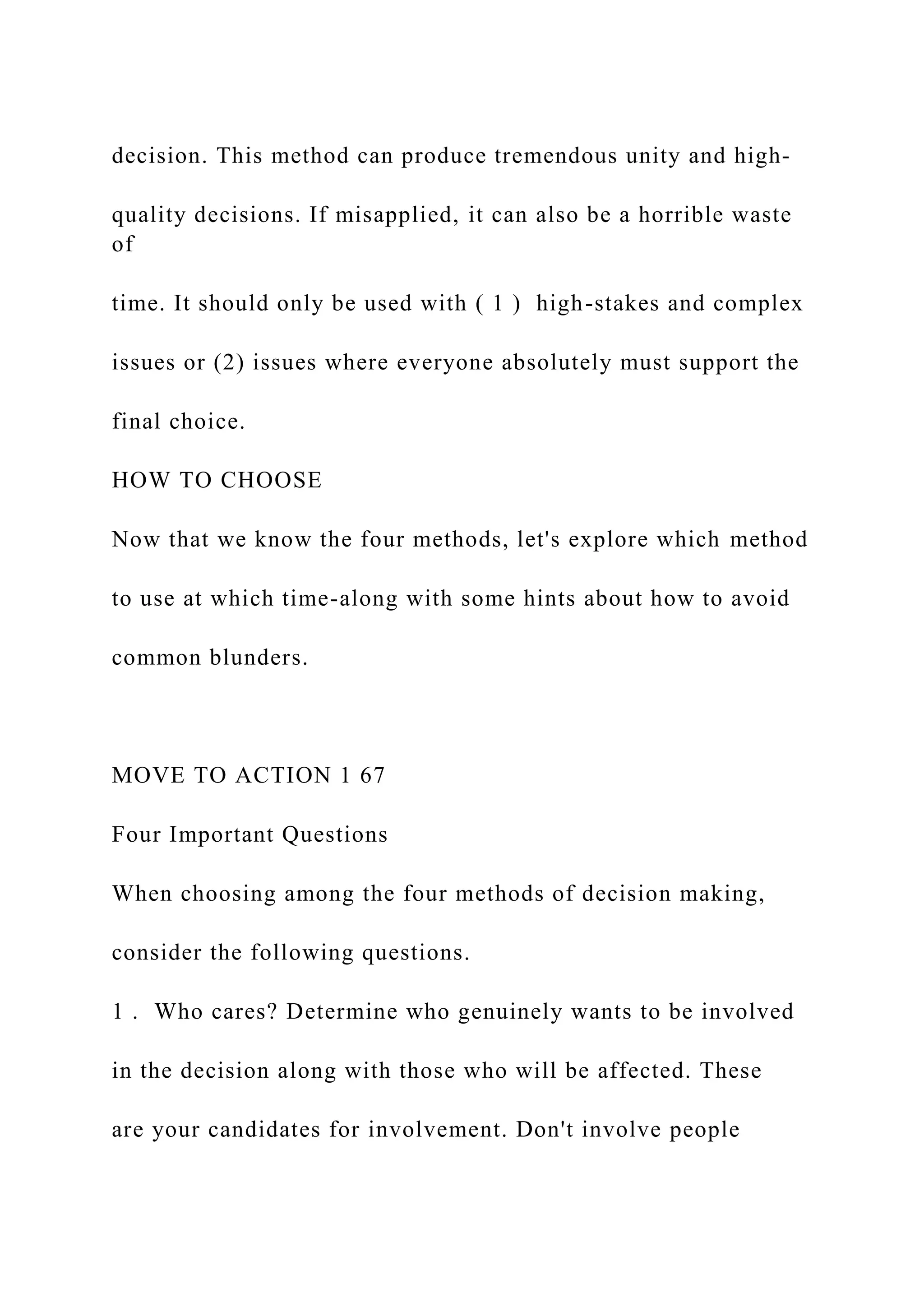 decision. This method can produce tremendous unity and high-
quality decisions. If misapplied, it can also be a horrible waste
of
time. It should only be used with ( 1 ) high-stakes and complex
issues or (2) issues where everyone absolutely must support the
final choice.
HOW TO CHOOSE
Now that we know the four methods, let's explore which method
to use at which time-along with some hints about how to avoid
common blunders.
MOVE TO ACTION 1 67
Four Important Questions
When choosing among the four methods of decision making,
consider the following questions.
1 . Who cares? Determine who genuinely wants to be involved
in the decision along with those who will be affected. These
are your candidates for involvement. Don't involve people
 