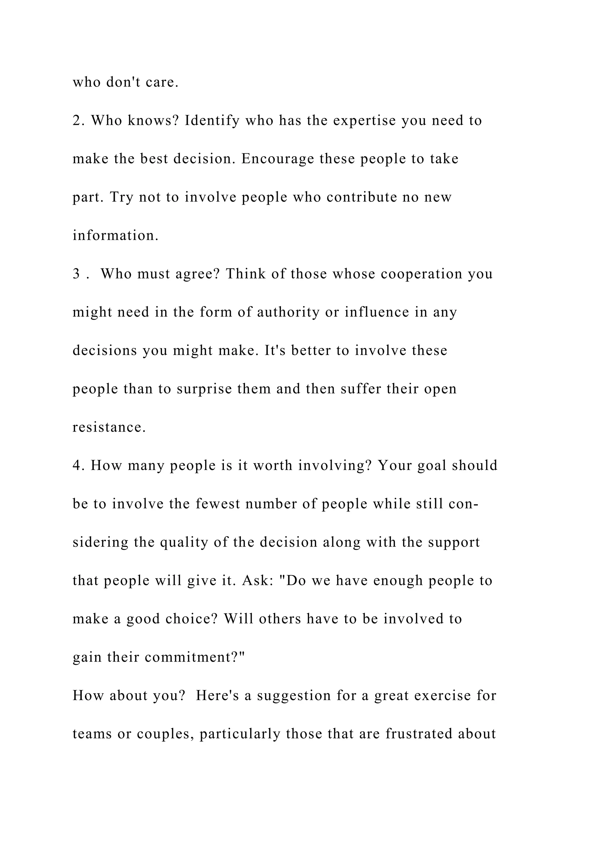 who don't care.
2. Who knows? Identify who has the expertise you need to
make the best decision. Encourage these people to take
part. Try not to involve people who contribute no new
information.
3 . Who must agree? Think of those whose cooperation you
might need in the form of authority or influence in any
decisions you might make. It's better to involve these
people than to surprise them and then suffer their open
resistance.
4. How many people is it worth involving? Your goal should
be to involve the fewest number of people while still con-
sidering the quality of the decision along with the support
that people will give it. Ask: "Do we have enough people to
make a good choice? Will others have to be involved to
gain their commitment?"
How about you? Here's a suggestion for a great exercise for
teams or couples, particularly those that are frustrated about
 