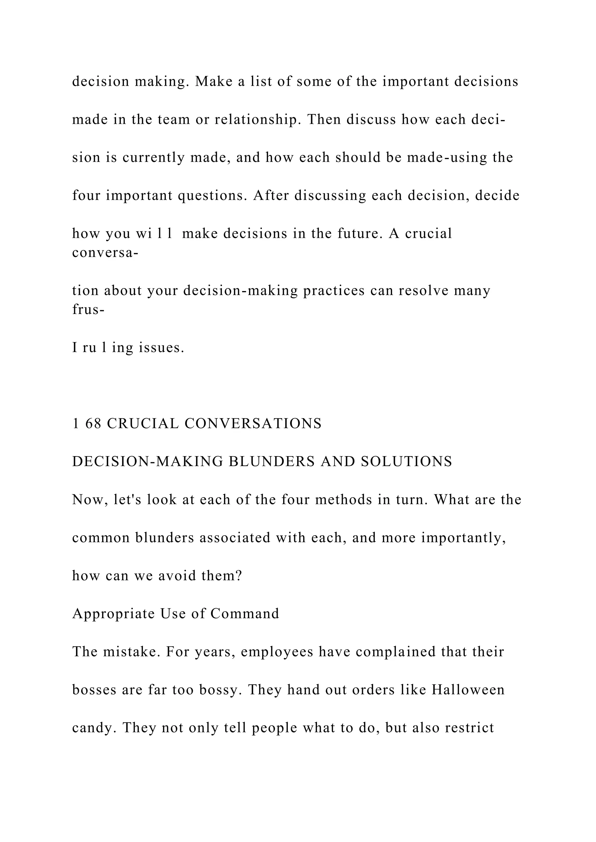 decision making. Make a list of some of the important decisions
made in the team or relationship. Then discuss how each deci-
sion is currently made, and how each should be made-using the
four important questions. After discussing each decision, decide
how you wi l l make decisions in the future. A crucial
conversa-
tion about your decision-making practices can resolve many
frus-
I ru l ing issues.
1 68 CRUCIAL CONVERSATIONS
DECISION-MAKING BLUNDERS AND SOLUTIONS
Now, let's look at each of the four methods in turn. What are the
common blunders associated with each, and more importantly,
how can we avoid them?
Appropriate Use of Command
The mistake. For years, employees have complained that their
bosses are far too bossy. They hand out orders like Halloween
candy. They not only tell people what to do, but also restrict
 