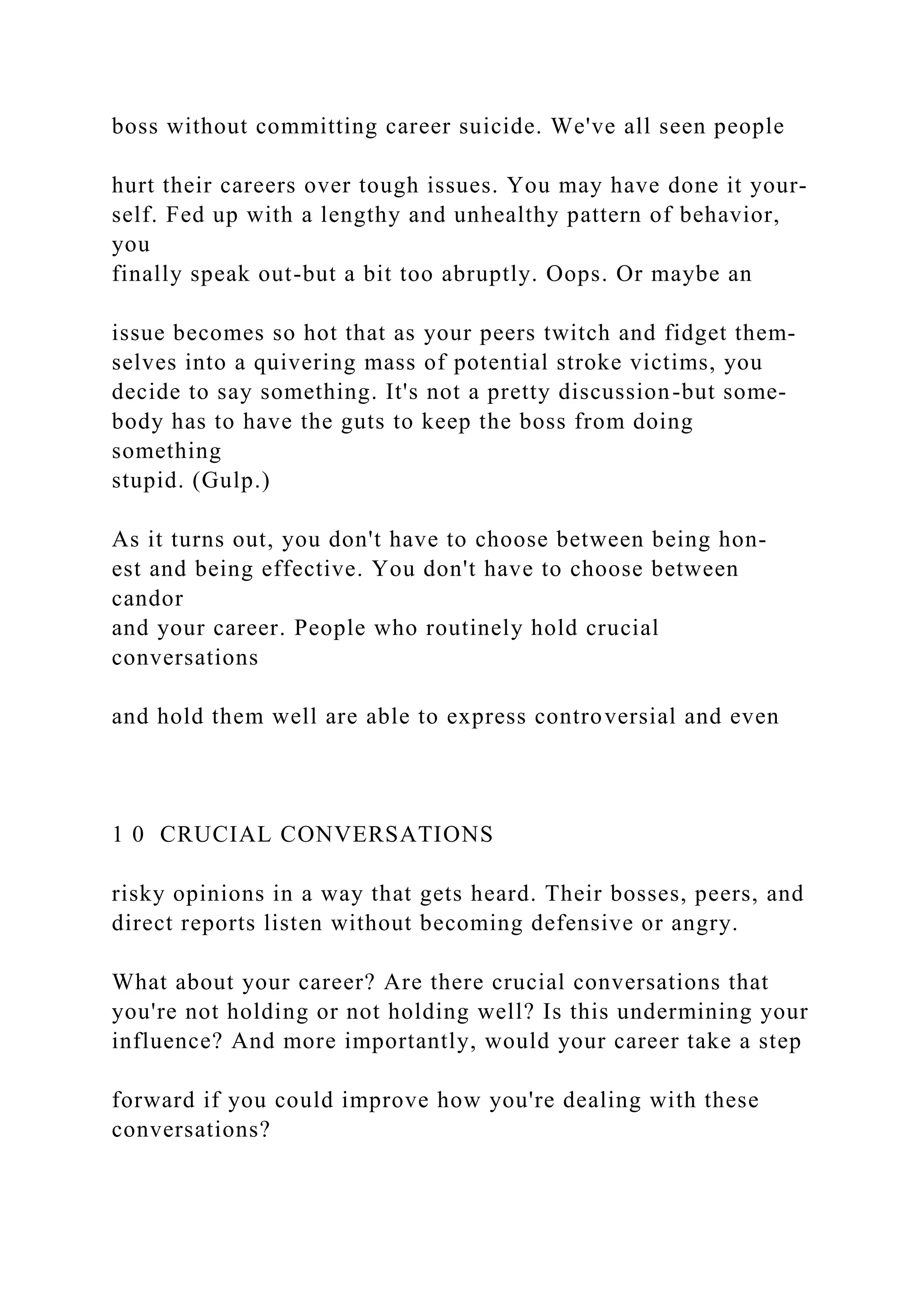 boss without committing career suicide. We've all seen people
hurt their careers over tough issues. You may have done it your-
self. Fed up with a lengthy and unhealthy pattern of behavior,
you
finally speak out-but a bit too abruptly. Oops. Or maybe an
issue becomes so hot that as your peers twitch and fidget them-
selves into a quivering mass of potential stroke victims, you
decide to say something. It's not a pretty discussion-but some-
body has to have the guts to keep the boss from doing
something
stupid. (Gulp.)
As it turns out, you don't have to choose between being hon-
est and being effective. You don't have to choose between
candor
and your career. People who routinely hold crucial
conversations
and hold them well are able to express controversial and even
1 0 CRUCIAL CONVERSATIONS
risky opinions in a way that gets heard. Their bosses, peers, and
direct reports listen without becoming defensive or angry.
What about your career? Are there crucial conversations that
you're not holding or not holding well? Is this undermining your
influence? And more importantly, would your career take a step
forward if you could improve how you're dealing with these
conversations?
 