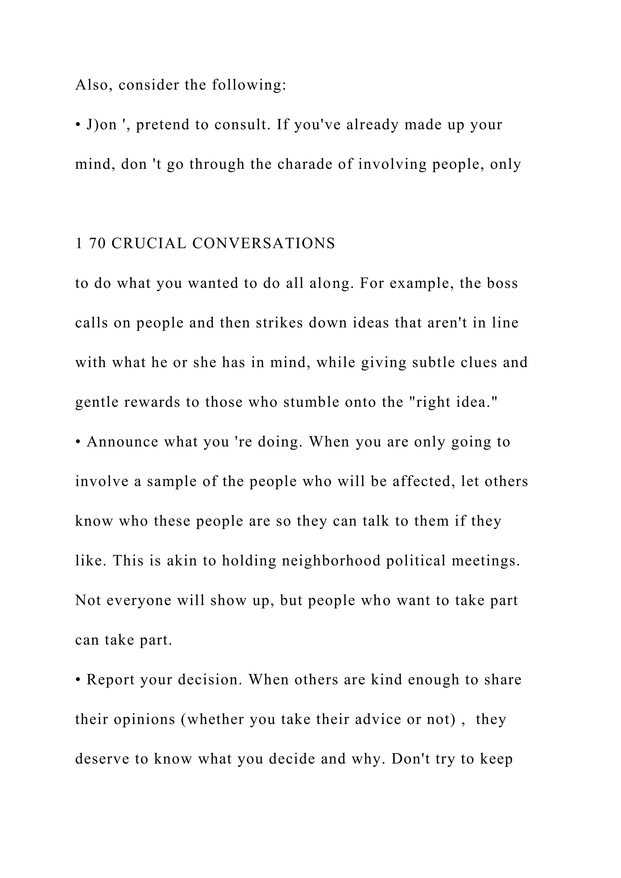 Also, consider the following:
• J)on ', pretend to consult. If you've already made up your
mind, don 't go through the charade of involving people, only
1 70 CRUCIAL CONVERSATIONS
to do what you wanted to do all along. For example, the boss
calls on people and then strikes down ideas that aren't in line
with what he or she has in mind, while giving subtle clues and
gentle rewards to those who stumble onto the "right idea."
• Announce what you 're doing. When you are only going to
involve a sample of the people who will be affected, let others
know who these people are so they can talk to them if they
like. This is akin to holding neighborhood political meetings.
Not everyone will show up, but people who want to take part
can take part.
• Report your decision. When others are kind enough to share
their opinions (whether you take their advice or not) , they
deserve to know what you decide and why. Don't try to keep
 