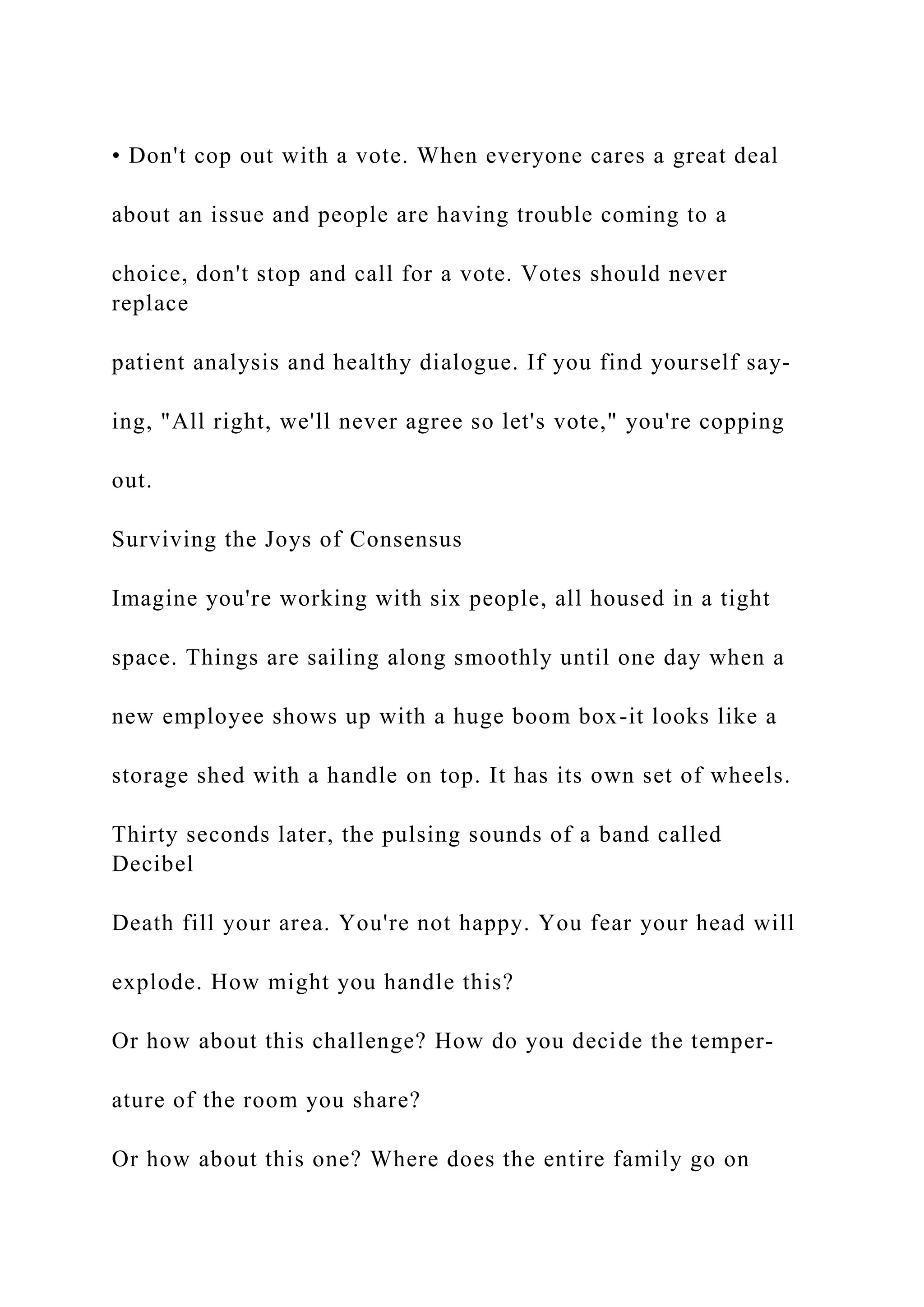 • Don't cop out with a vote. When everyone cares a great deal
about an issue and people are having trouble coming to a
choice, don't stop and call for a vote. Votes should never
replace
patient analysis and healthy dialogue. If you find yourself say-
ing, "All right, we'll never agree so let's vote," you're copping
out.
Surviving the Joys of Consensus
Imagine you're working with six people, all housed in a tight
space. Things are sailing along smoothly until one day when a
new employee shows up with a huge boom box-it looks like a
storage shed with a handle on top. It has its own set of wheels.
Thirty seconds later, the pulsing sounds of a band called
Decibel
Death fill your area. You're not happy. You fear your head will
explode. How might you handle this?
Or how about this challenge? How do you decide the temper-
ature of the room you share?
Or how about this one? Where does the entire family go on
 