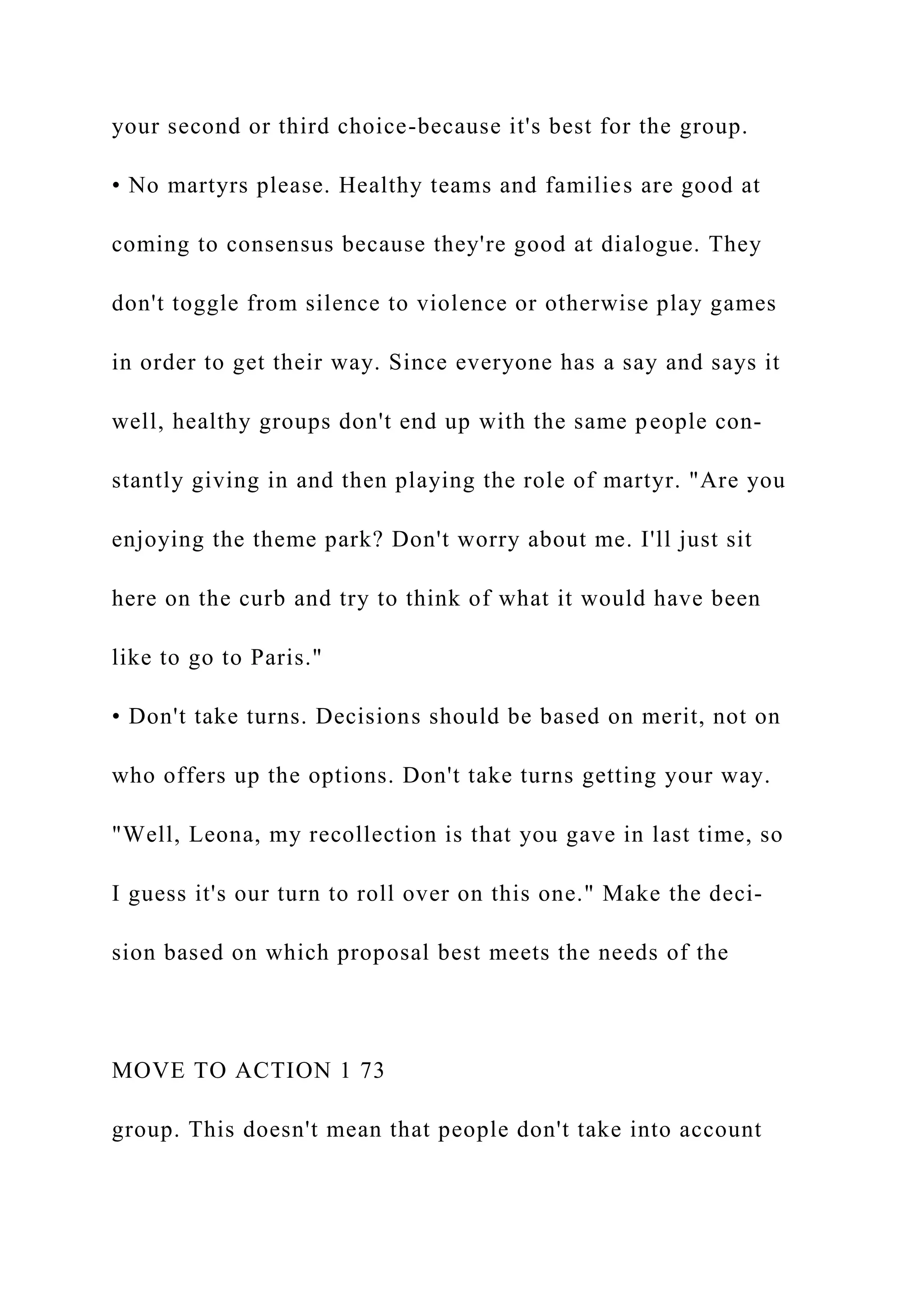 your second or third choice-because it's best for the group.
• No martyrs please. Healthy teams and families are good at
coming to consensus because they're good at dialogue. They
don't toggle from silence to violence or otherwise play games
in order to get their way. Since everyone has a say and says it
well, healthy groups don't end up with the same people con-
stantly giving in and then playing the role of martyr. "Are you
enjoying the theme park? Don't worry about me. I'll just sit
here on the curb and try to think of what it would have been
like to go to Paris."
• Don't take turns. Decisions should be based on merit, not on
who offers up the options. Don't take turns getting your way.
"Well, Leona, my recollection is that you gave in last time, so
I guess it's our turn to roll over on this one." Make the deci-
sion based on which proposal best meets the needs of the
MOVE TO ACTION 1 73
group. This doesn't mean that people don't take into account
 