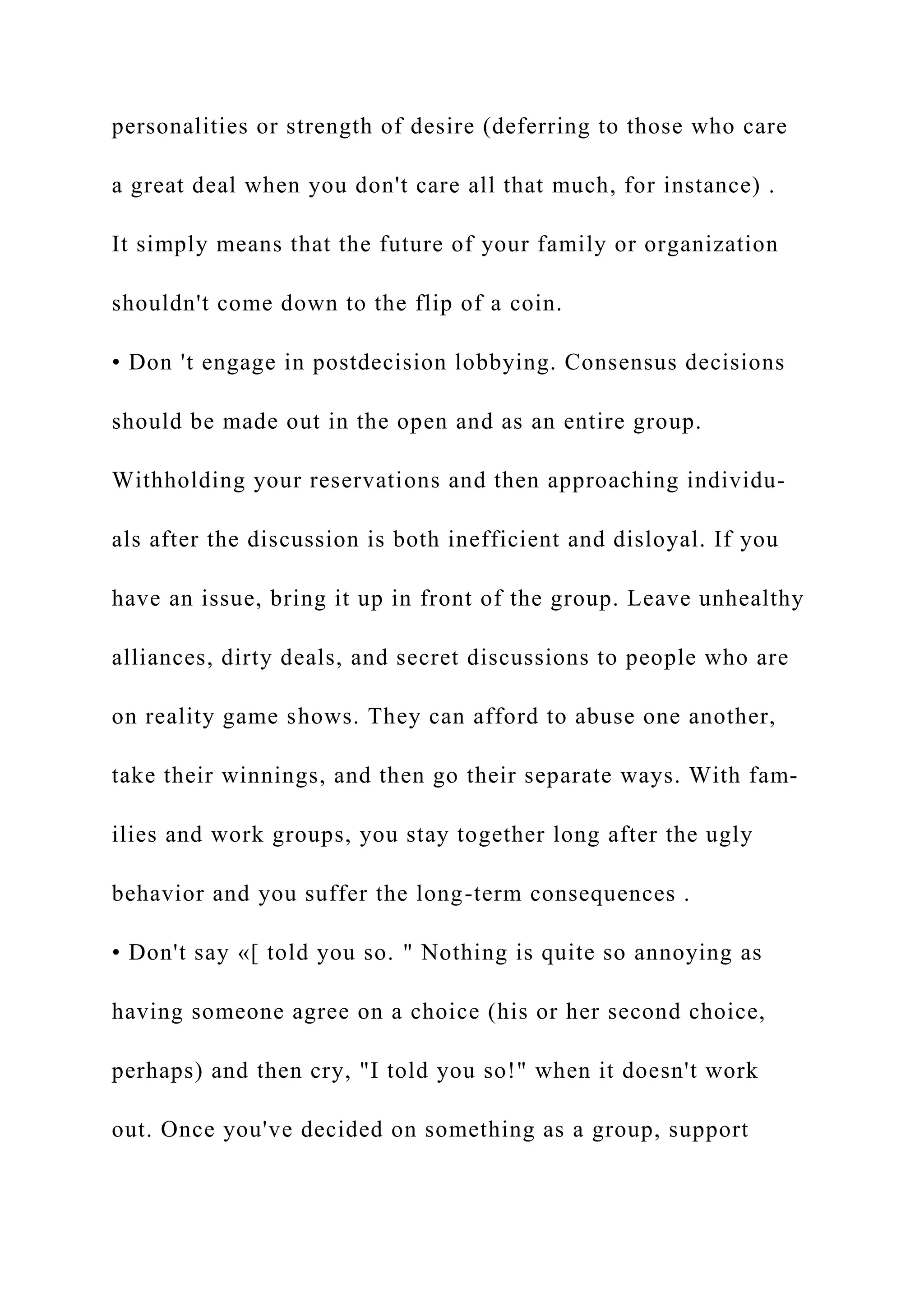 personalities or strength of desire (deferring to those who care
a great deal when you don't care all that much, for instance) .
It simply means that the future of your family or organization
shouldn't come down to the flip of a coin.
• Don 't engage in postdecision lobbying. Consensus decisions
should be made out in the open and as an entire group.
Withholding your reservations and then approaching individu-
als after the discussion is both inefficient and disloyal. If you
have an issue, bring it up in front of the group. Leave unhealthy
alliances, dirty deals, and secret discussions to people who are
on reality game shows. They can afford to abuse one another,
take their winnings, and then go their separate ways. With fam-
ilies and work groups, you stay together long after the ugly
behavior and you suffer the long-term consequences .
• Don't say «[ told you so. " Nothing is quite so annoying as
having someone agree on a choice (his or her second choice,
perhaps) and then cry, "I told you so!" when it doesn't work
out. Once you've decided on something as a group, support
 