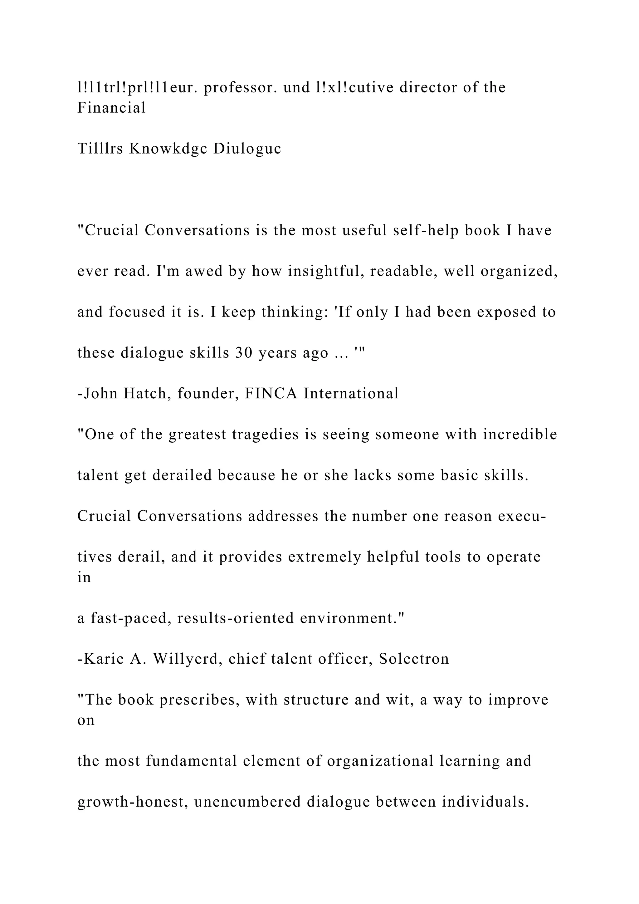 l!l1trl!prl!l1eur. professor. und l!xl!cutive director of the
Financial
Tilllrs Knowkdgc Diuloguc
"Crucial Conversations is the most useful self-help book I have
ever read. I'm awed by how insightful, readable, well organized,
and focused it is. I keep thinking: 'If only I had been exposed to
these dialogue skills 30 years ago ... '"
-John Hatch, founder, FINCA International
"One of the greatest tragedies is seeing someone with incredible
talent get derailed because he or she lacks some basic skills.
Crucial Conversations addresses the number one reason execu-
tives derail, and it provides extremely helpful tools to operate
in
a fast-paced, results-oriented environment."
-Karie A. Willyerd, chief talent officer, Solectron
"The book prescribes, with structure and wit, a way to improve
on
the most fundamental element of organizational learning and
growth-honest, unencumbered dialogue between individuals.
 