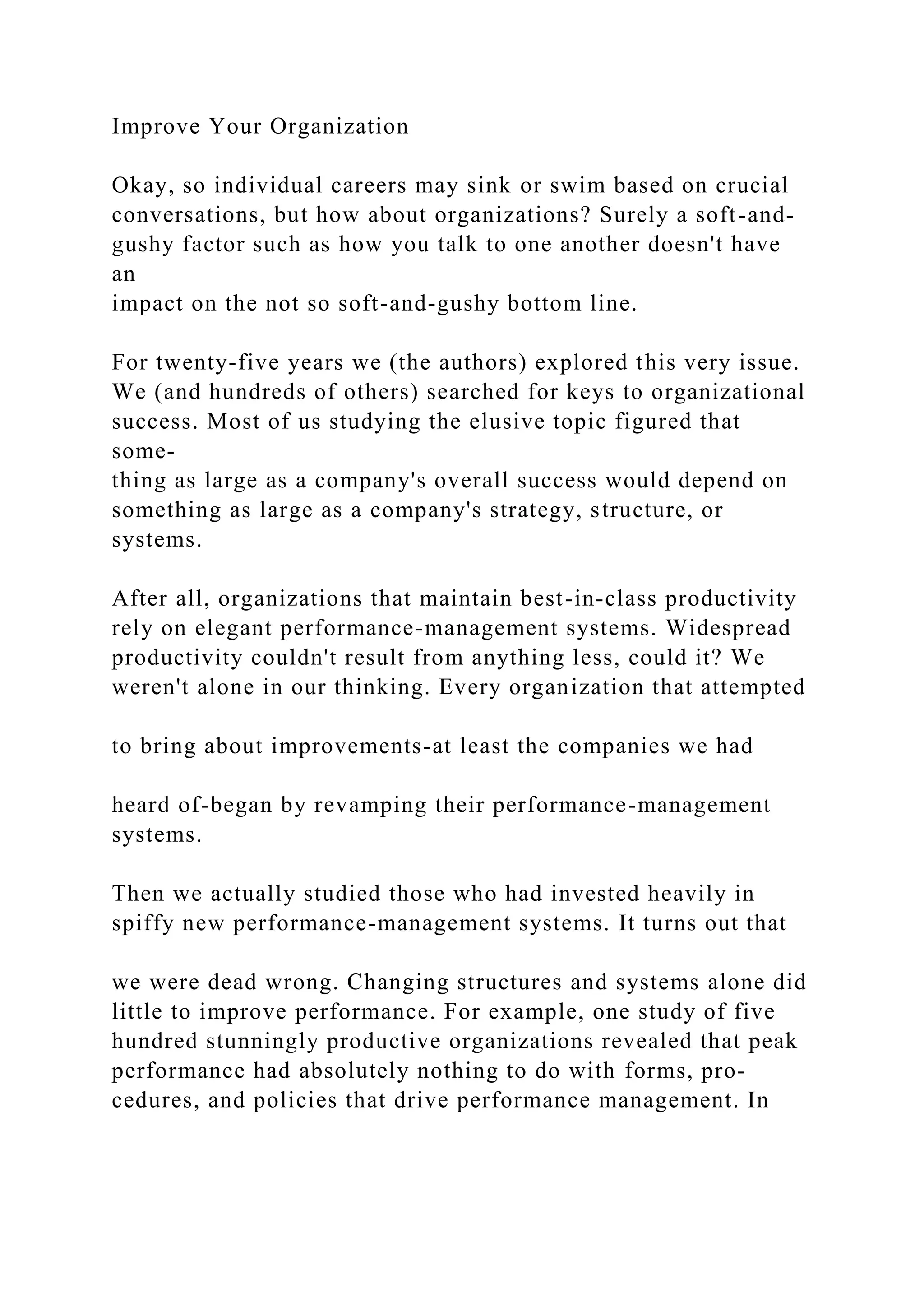 Improve Your Organization
Okay, so individual careers may sink or swim based on crucial
conversations, but how about organizations? Surely a soft-and-
gushy factor such as how you talk to one another doesn't have
an
impact on the not so soft-and-gushy bottom line.
For twenty-five years we (the authors) explored this very issue.
We (and hundreds of others) searched for keys to organizational
success. Most of us studying the elusive topic figured that
some-
thing as large as a company's overall success would depend on
something as large as a company's strategy, structure, or
systems.
After all, organizations that maintain best-in-class productivity
rely on elegant performance-management systems. Widespread
productivity couldn't result from anything less, could it? We
weren't alone in our thinking. Every organization that attempted
to bring about improvements-at least the companies we had
heard of-began by revamping their performance-management
systems.
Then we actually studied those who had invested heavily in
spiffy new performance-management systems. It turns out that
we were dead wrong. Changing structures and systems alone did
little to improve performance. For example, one study of five
hundred stunningly productive organizations revealed that peak
performance had absolutely nothing to do with forms, pro-
cedures, and policies that drive performance management. In
 