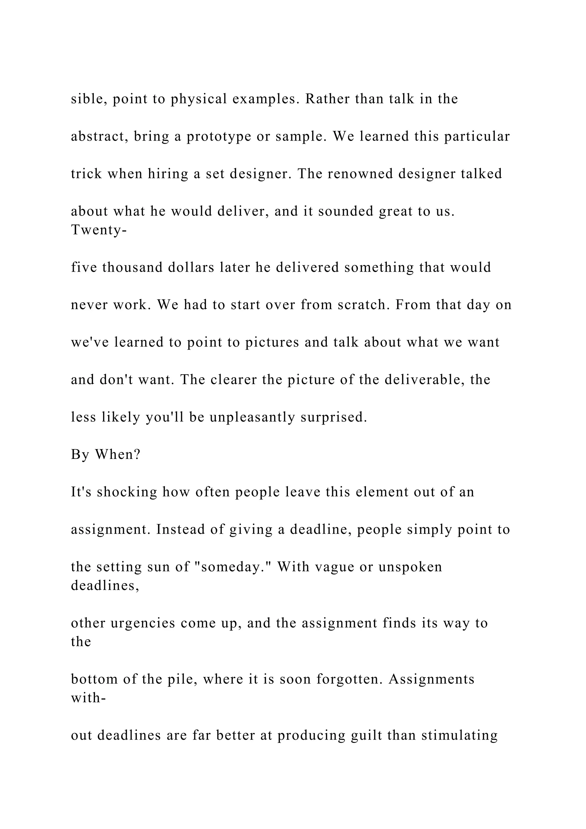sible, point to physical examples. Rather than talk in the
abstract, bring a prototype or sample. We learned this particular
trick when hiring a set designer. The renowned designer talked
about what he would deliver, and it sounded great to us.
Twenty-
five thousand dollars later he delivered something that would
never work. We had to start over from scratch. From that day on
we've learned to point to pictures and talk about what we want
and don't want. The clearer the picture of the deliverable, the
less likely you'll be unpleasantly surprised.
By When?
It's shocking how often people leave this element out of an
assignment. Instead of giving a deadline, people simply point to
the setting sun of "someday." With vague or unspoken
deadlines,
other urgencies come up, and the assignment finds its way to
the
bottom of the pile, where it is soon forgotten. Assignments
with-
out deadlines are far better at producing guilt than stimulating
 