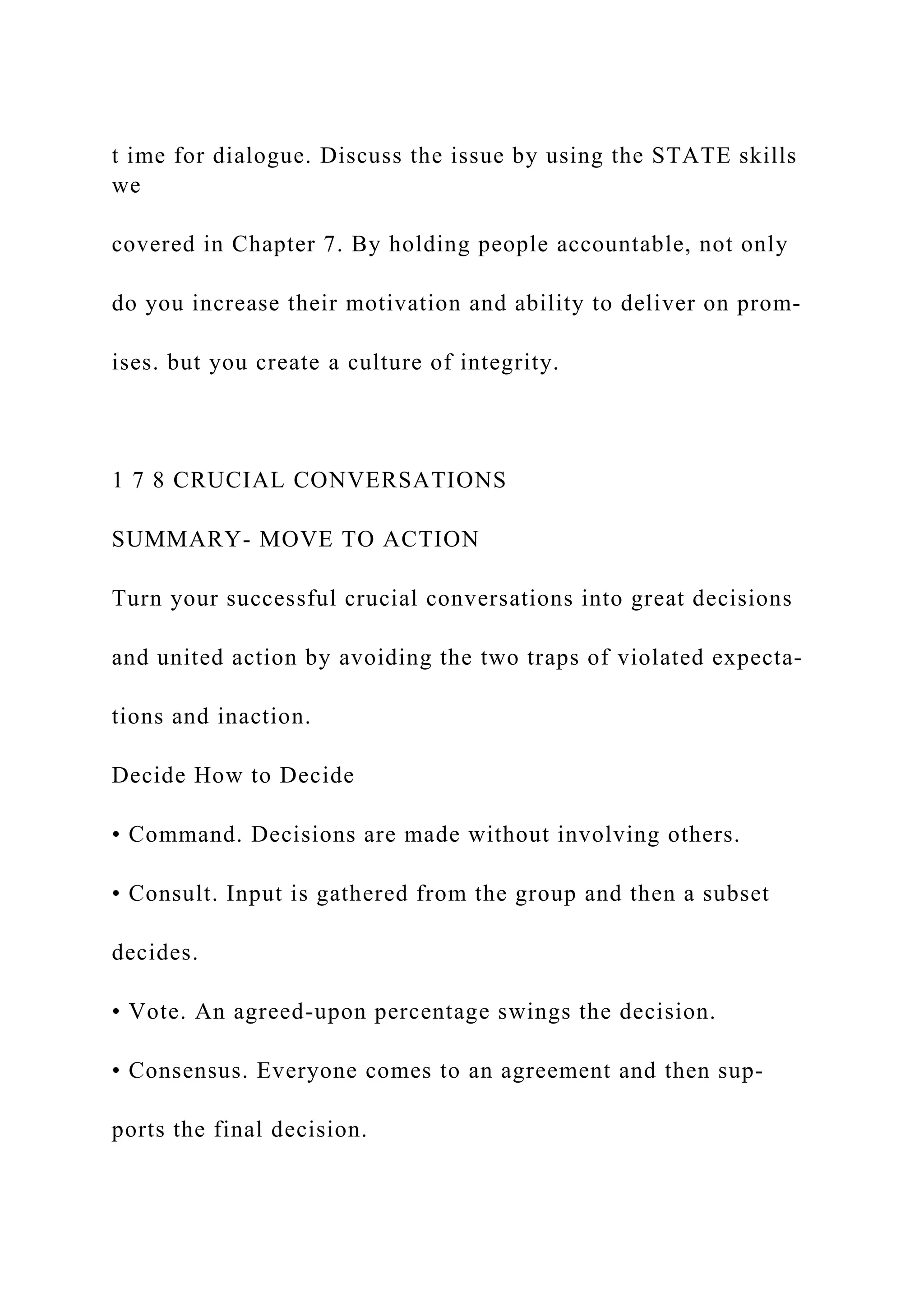 t ime for dialogue. Discuss the issue by using the STATE skills
we
covered in Chapter 7. By holding people accountable, not only
do you increase their motivation and ability to deliver on prom-
ises. but you create a culture of integrity.
1 7 8 CRUCIAL CONVERSATIONS
SUMMARY- MOVE TO ACTION
Turn your successful crucial conversations into great decisions
and united action by avoiding the two traps of violated expecta-
tions and inaction.
Decide How to Decide
• Command. Decisions are made without involving others.
• Consult. Input is gathered from the group and then a subset
decides.
• Vote. An agreed-upon percentage swings the decision.
• Consensus. Everyone comes to an agreement and then sup­
ports the final decision.
 