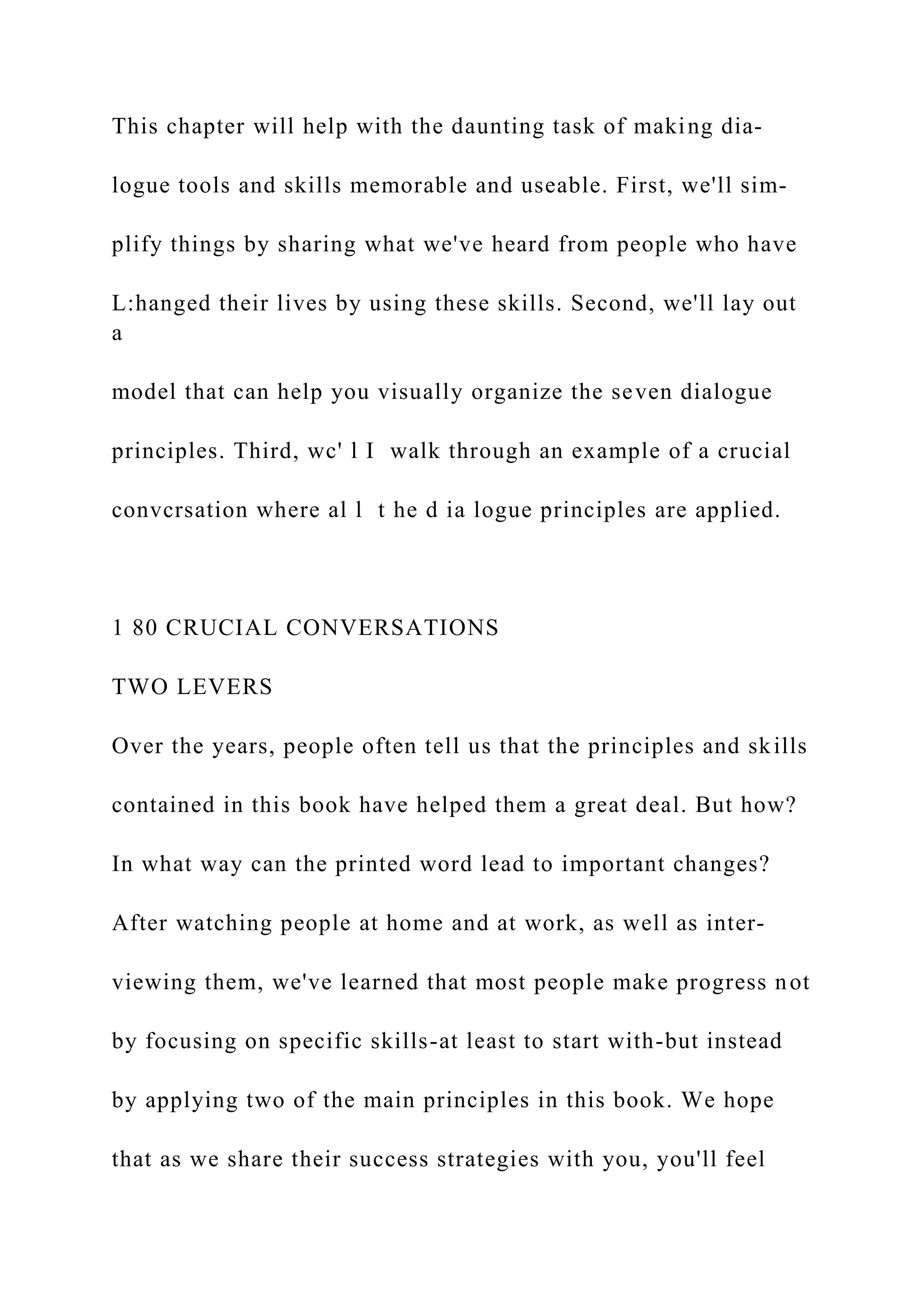 This chapter will help with the daunting task of making dia-
logue tools and skills memorable and useable. First, we'll sim-
plify things by sharing what we've heard from people who have
L:hanged their lives by using these skills. Second, we'll lay out
a
model that can help you visually organize the seven dialogue
principles. Third, wc' l I walk through an example of a crucial
convcrsation where al l t he d ia logue principles are applied.
1 80 CRUCIAL CONVERSATIONS
TWO LEVERS
Over the years, people often tell us that the principles and skills
contained in this book have helped them a great deal. But how?
In what way can the printed word lead to important changes?
After watching people at home and at work, as well as inter-
viewing them, we've learned that most people make progress not
by focusing on specific skills-at least to start with-but instead
by applying two of the main principles in this book. We hope
that as we share their success strategies with you, you'll feel
 